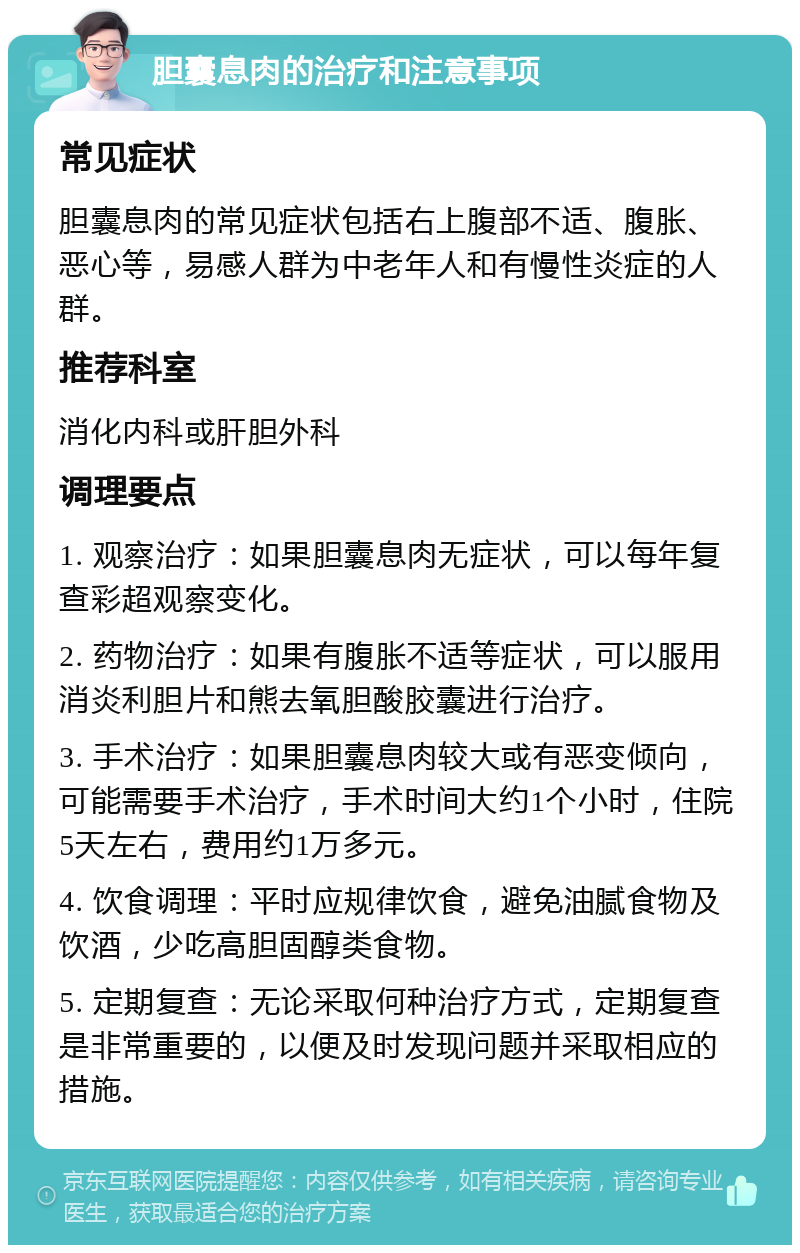 胆囊息肉的治疗和注意事项 常见症状 胆囊息肉的常见症状包括右上腹部不适、腹胀、恶心等，易感人群为中老年人和有慢性炎症的人群。 推荐科室 消化内科或肝胆外科 调理要点 1. 观察治疗：如果胆囊息肉无症状，可以每年复查彩超观察变化。 2. 药物治疗：如果有腹胀不适等症状，可以服用消炎利胆片和熊去氧胆酸胶囊进行治疗。 3. 手术治疗：如果胆囊息肉较大或有恶变倾向，可能需要手术治疗，手术时间大约1个小时，住院5天左右，费用约1万多元。 4. 饮食调理：平时应规律饮食，避免油腻食物及饮酒，少吃高胆固醇类食物。 5. 定期复查：无论采取何种治疗方式，定期复查是非常重要的，以便及时发现问题并采取相应的措施。