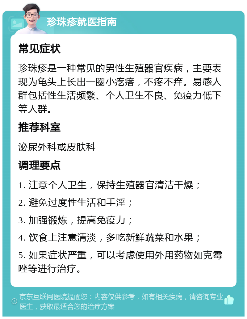 珍珠疹就医指南 常见症状 珍珠疹是一种常见的男性生殖器官疾病，主要表现为龟头上长出一圈小疙瘩，不疼不痒。易感人群包括性生活频繁、个人卫生不良、免疫力低下等人群。 推荐科室 泌尿外科或皮肤科 调理要点 1. 注意个人卫生，保持生殖器官清洁干燥； 2. 避免过度性生活和手淫； 3. 加强锻炼，提高免疫力； 4. 饮食上注意清淡，多吃新鲜蔬菜和水果； 5. 如果症状严重，可以考虑使用外用药物如克霉唑等进行治疗。