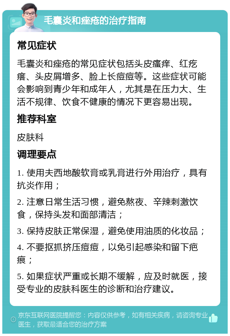 毛囊炎和痤疮的治疗指南 常见症状 毛囊炎和痤疮的常见症状包括头皮瘙痒、红疙瘩、头皮屑增多、脸上长痘痘等。这些症状可能会影响到青少年和成年人，尤其是在压力大、生活不规律、饮食不健康的情况下更容易出现。 推荐科室 皮肤科 调理要点 1. 使用夫西地酸软膏或乳膏进行外用治疗，具有抗炎作用； 2. 注意日常生活习惯，避免熬夜、辛辣刺激饮食，保持头发和面部清洁； 3. 保持皮肤正常保湿，避免使用油质的化妆品； 4. 不要抠抓挤压痘痘，以免引起感染和留下疤痕； 5. 如果症状严重或长期不缓解，应及时就医，接受专业的皮肤科医生的诊断和治疗建议。