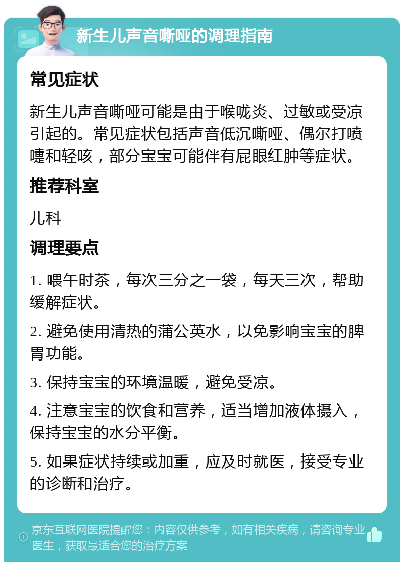 新生儿声音嘶哑的调理指南 常见症状 新生儿声音嘶哑可能是由于喉咙炎、过敏或受凉引起的。常见症状包括声音低沉嘶哑、偶尔打喷嚏和轻咳，部分宝宝可能伴有屁眼红肿等症状。 推荐科室 儿科 调理要点 1. 喂午时茶，每次三分之一袋，每天三次，帮助缓解症状。 2. 避免使用清热的蒲公英水，以免影响宝宝的脾胃功能。 3. 保持宝宝的环境温暖，避免受凉。 4. 注意宝宝的饮食和营养，适当增加液体摄入，保持宝宝的水分平衡。 5. 如果症状持续或加重，应及时就医，接受专业的诊断和治疗。