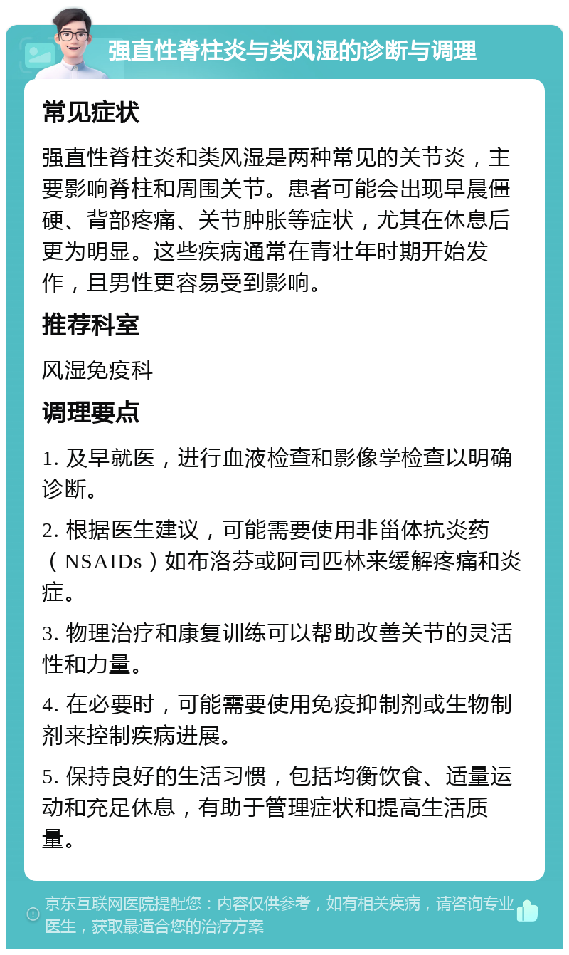 强直性脊柱炎与类风湿的诊断与调理 常见症状 强直性脊柱炎和类风湿是两种常见的关节炎，主要影响脊柱和周围关节。患者可能会出现早晨僵硬、背部疼痛、关节肿胀等症状，尤其在休息后更为明显。这些疾病通常在青壮年时期开始发作，且男性更容易受到影响。 推荐科室 风湿免疫科 调理要点 1. 及早就医，进行血液检查和影像学检查以明确诊断。 2. 根据医生建议，可能需要使用非甾体抗炎药（NSAIDs）如布洛芬或阿司匹林来缓解疼痛和炎症。 3. 物理治疗和康复训练可以帮助改善关节的灵活性和力量。 4. 在必要时，可能需要使用免疫抑制剂或生物制剂来控制疾病进展。 5. 保持良好的生活习惯，包括均衡饮食、适量运动和充足休息，有助于管理症状和提高生活质量。