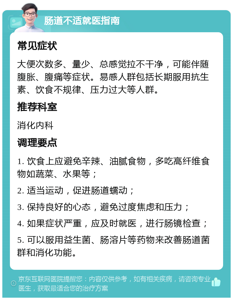 肠道不适就医指南 常见症状 大便次数多、量少、总感觉拉不干净，可能伴随腹胀、腹痛等症状。易感人群包括长期服用抗生素、饮食不规律、压力过大等人群。 推荐科室 消化内科 调理要点 1. 饮食上应避免辛辣、油腻食物，多吃高纤维食物如蔬菜、水果等； 2. 适当运动，促进肠道蠕动； 3. 保持良好的心态，避免过度焦虑和压力； 4. 如果症状严重，应及时就医，进行肠镜检查； 5. 可以服用益生菌、肠溶片等药物来改善肠道菌群和消化功能。