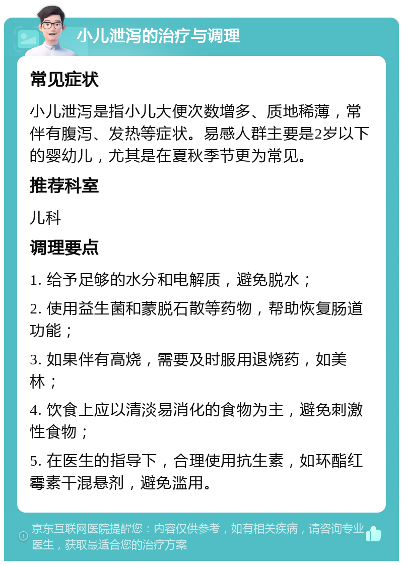 小儿泄泻的治疗与调理 常见症状 小儿泄泻是指小儿大便次数增多、质地稀薄，常伴有腹泻、发热等症状。易感人群主要是2岁以下的婴幼儿，尤其是在夏秋季节更为常见。 推荐科室 儿科 调理要点 1. 给予足够的水分和电解质，避免脱水； 2. 使用益生菌和蒙脱石散等药物，帮助恢复肠道功能； 3. 如果伴有高烧，需要及时服用退烧药，如美林； 4. 饮食上应以清淡易消化的食物为主，避免刺激性食物； 5. 在医生的指导下，合理使用抗生素，如环酯红霉素干混悬剂，避免滥用。