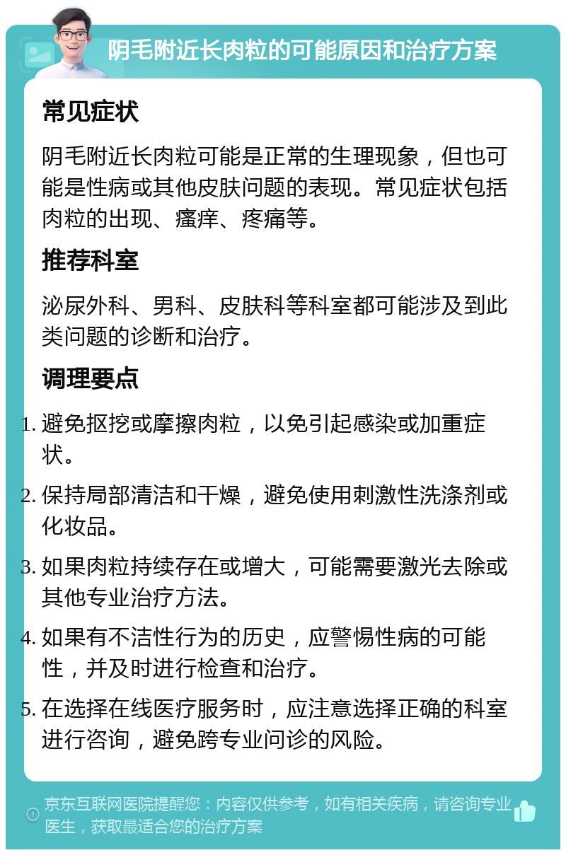 阴毛附近长肉粒的可能原因和治疗方案 常见症状 阴毛附近长肉粒可能是正常的生理现象，但也可能是性病或其他皮肤问题的表现。常见症状包括肉粒的出现、瘙痒、疼痛等。 推荐科室 泌尿外科、男科、皮肤科等科室都可能涉及到此类问题的诊断和治疗。 调理要点 避免抠挖或摩擦肉粒，以免引起感染或加重症状。 保持局部清洁和干燥，避免使用刺激性洗涤剂或化妆品。 如果肉粒持续存在或增大，可能需要激光去除或其他专业治疗方法。 如果有不洁性行为的历史，应警惕性病的可能性，并及时进行检查和治疗。 在选择在线医疗服务时，应注意选择正确的科室进行咨询，避免跨专业问诊的风险。