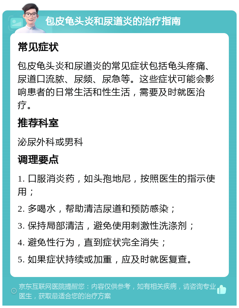 包皮龟头炎和尿道炎的治疗指南 常见症状 包皮龟头炎和尿道炎的常见症状包括龟头疼痛、尿道口流脓、尿频、尿急等。这些症状可能会影响患者的日常生活和性生活，需要及时就医治疗。 推荐科室 泌尿外科或男科 调理要点 1. 口服消炎药，如头孢地尼，按照医生的指示使用； 2. 多喝水，帮助清洁尿道和预防感染； 3. 保持局部清洁，避免使用刺激性洗涤剂； 4. 避免性行为，直到症状完全消失； 5. 如果症状持续或加重，应及时就医复查。