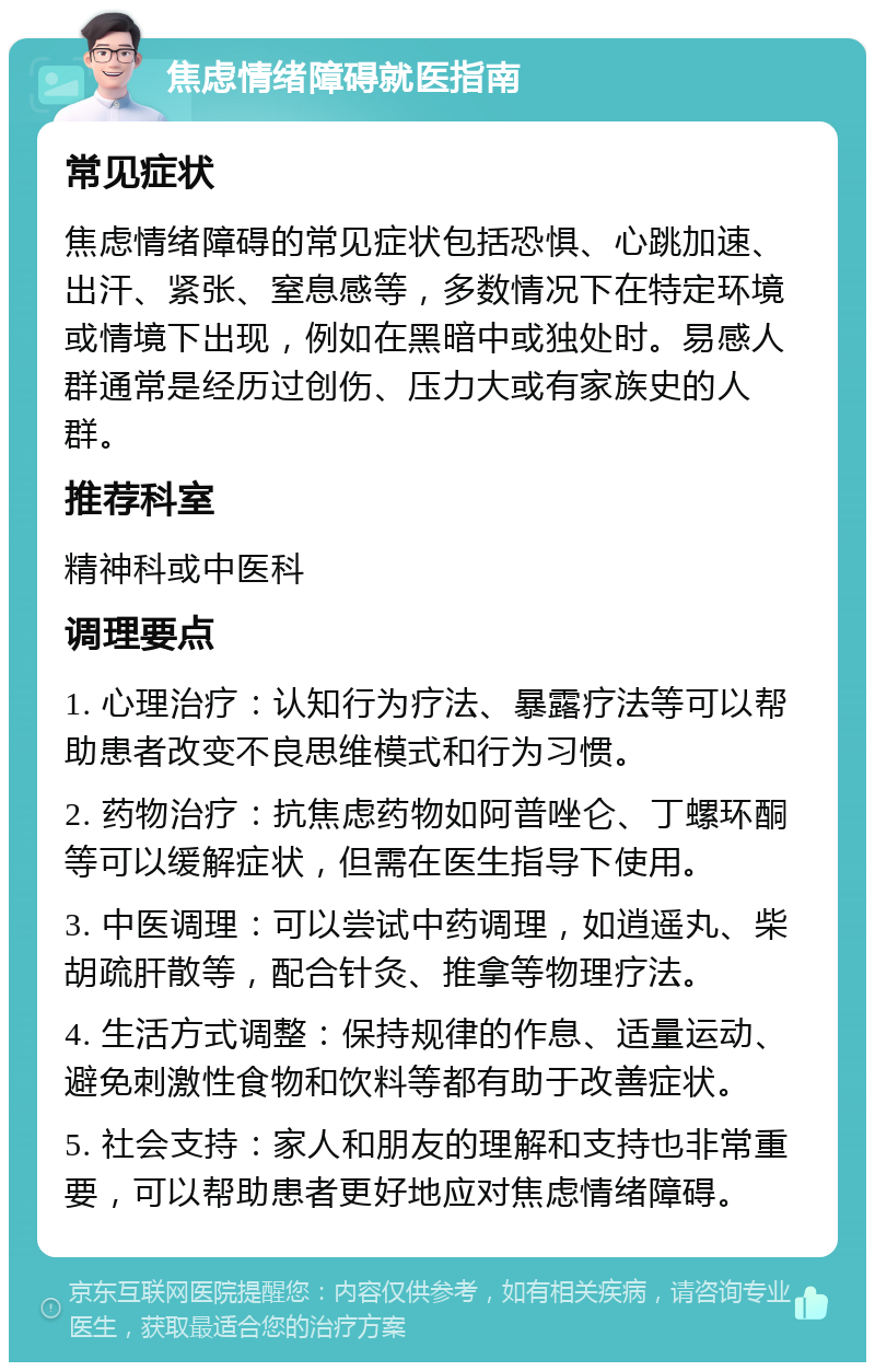 焦虑情绪障碍就医指南 常见症状 焦虑情绪障碍的常见症状包括恐惧、心跳加速、出汗、紧张、窒息感等，多数情况下在特定环境或情境下出现，例如在黑暗中或独处时。易感人群通常是经历过创伤、压力大或有家族史的人群。 推荐科室 精神科或中医科 调理要点 1. 心理治疗：认知行为疗法、暴露疗法等可以帮助患者改变不良思维模式和行为习惯。 2. 药物治疗：抗焦虑药物如阿普唑仑、丁螺环酮等可以缓解症状，但需在医生指导下使用。 3. 中医调理：可以尝试中药调理，如逍遥丸、柴胡疏肝散等，配合针灸、推拿等物理疗法。 4. 生活方式调整：保持规律的作息、适量运动、避免刺激性食物和饮料等都有助于改善症状。 5. 社会支持：家人和朋友的理解和支持也非常重要，可以帮助患者更好地应对焦虑情绪障碍。