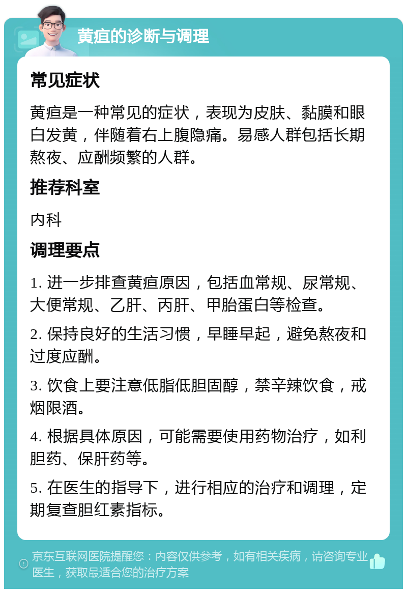 黄疸的诊断与调理 常见症状 黄疸是一种常见的症状，表现为皮肤、黏膜和眼白发黄，伴随着右上腹隐痛。易感人群包括长期熬夜、应酬频繁的人群。 推荐科室 内科 调理要点 1. 进一步排查黄疸原因，包括血常规、尿常规、大便常规、乙肝、丙肝、甲胎蛋白等检查。 2. 保持良好的生活习惯，早睡早起，避免熬夜和过度应酬。 3. 饮食上要注意低脂低胆固醇，禁辛辣饮食，戒烟限酒。 4. 根据具体原因，可能需要使用药物治疗，如利胆药、保肝药等。 5. 在医生的指导下，进行相应的治疗和调理，定期复查胆红素指标。