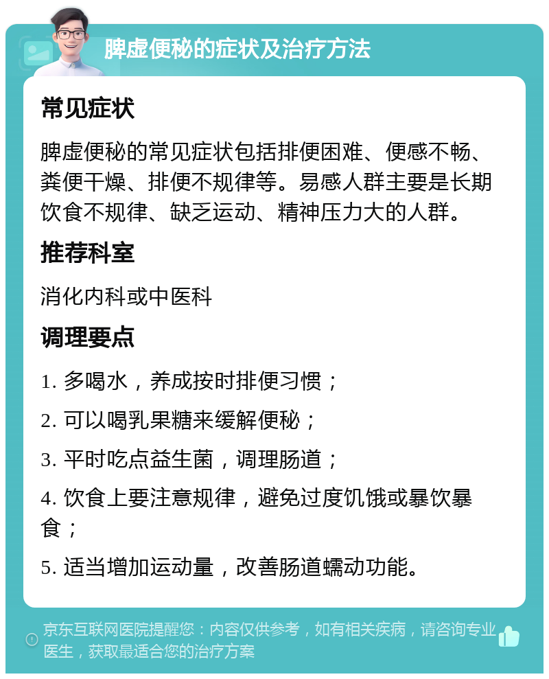 脾虚便秘的症状及治疗方法 常见症状 脾虚便秘的常见症状包括排便困难、便感不畅、粪便干燥、排便不规律等。易感人群主要是长期饮食不规律、缺乏运动、精神压力大的人群。 推荐科室 消化内科或中医科 调理要点 1. 多喝水，养成按时排便习惯； 2. 可以喝乳果糖来缓解便秘； 3. 平时吃点益生菌，调理肠道； 4. 饮食上要注意规律，避免过度饥饿或暴饮暴食； 5. 适当增加运动量，改善肠道蠕动功能。