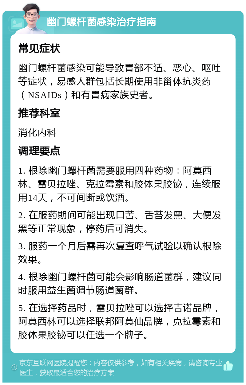 幽门螺杆菌感染治疗指南 常见症状 幽门螺杆菌感染可能导致胃部不适、恶心、呕吐等症状，易感人群包括长期使用非甾体抗炎药（NSAIDs）和有胃病家族史者。 推荐科室 消化内科 调理要点 1. 根除幽门螺杆菌需要服用四种药物：阿莫西林、雷贝拉唑、克拉霉素和胶体果胶铋，连续服用14天，不可间断或饮酒。 2. 在服药期间可能出现口苦、舌苔发黑、大便发黑等正常现象，停药后可消失。 3. 服药一个月后需再次复查呼气试验以确认根除效果。 4. 根除幽门螺杆菌可能会影响肠道菌群，建议同时服用益生菌调节肠道菌群。 5. 在选择药品时，雷贝拉唑可以选择吉诺品牌，阿莫西林可以选择联邦阿莫仙品牌，克拉霉素和胶体果胶铋可以任选一个牌子。