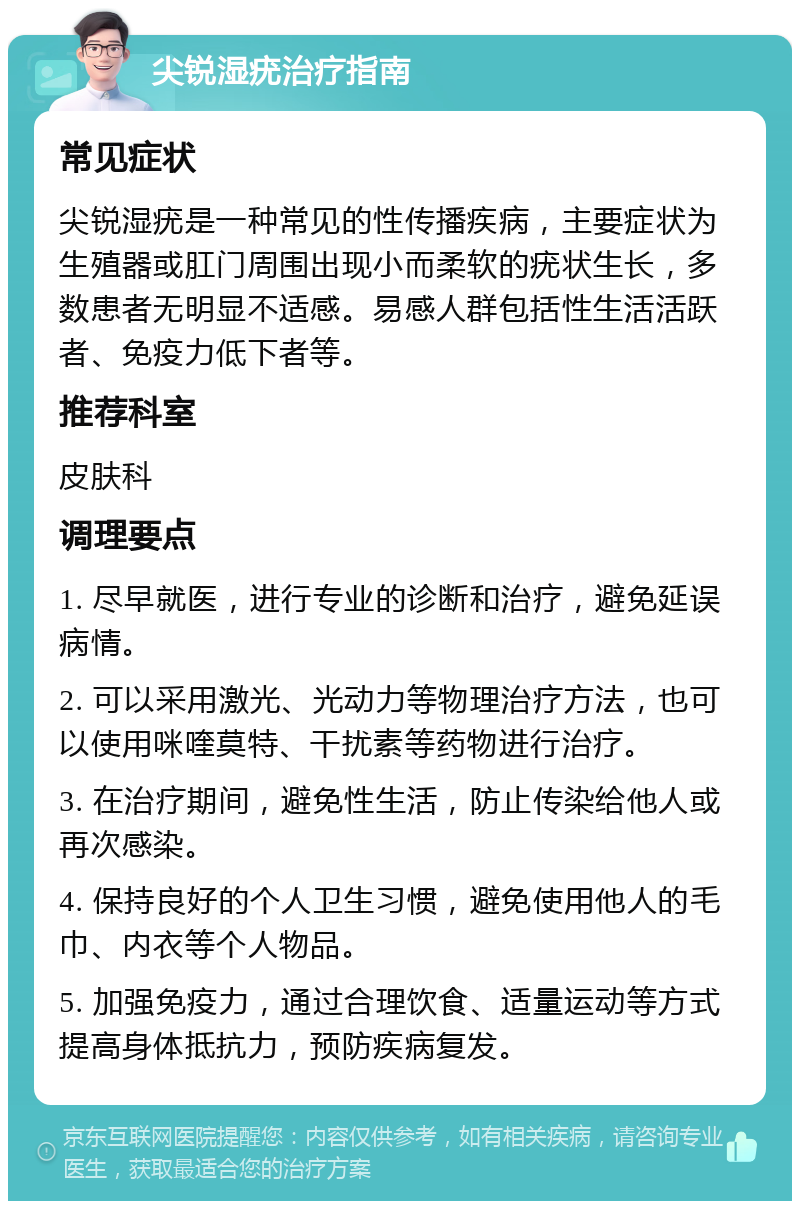 尖锐湿疣治疗指南 常见症状 尖锐湿疣是一种常见的性传播疾病，主要症状为生殖器或肛门周围出现小而柔软的疣状生长，多数患者无明显不适感。易感人群包括性生活活跃者、免疫力低下者等。 推荐科室 皮肤科 调理要点 1. 尽早就医，进行专业的诊断和治疗，避免延误病情。 2. 可以采用激光、光动力等物理治疗方法，也可以使用咪喹莫特、干扰素等药物进行治疗。 3. 在治疗期间，避免性生活，防止传染给他人或再次感染。 4. 保持良好的个人卫生习惯，避免使用他人的毛巾、内衣等个人物品。 5. 加强免疫力，通过合理饮食、适量运动等方式提高身体抵抗力，预防疾病复发。