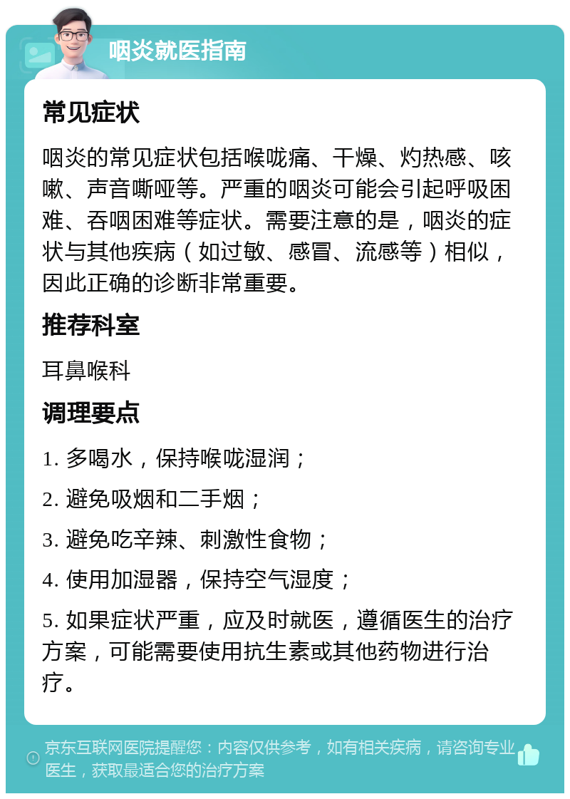 咽炎就医指南 常见症状 咽炎的常见症状包括喉咙痛、干燥、灼热感、咳嗽、声音嘶哑等。严重的咽炎可能会引起呼吸困难、吞咽困难等症状。需要注意的是，咽炎的症状与其他疾病（如过敏、感冒、流感等）相似，因此正确的诊断非常重要。 推荐科室 耳鼻喉科 调理要点 1. 多喝水，保持喉咙湿润； 2. 避免吸烟和二手烟； 3. 避免吃辛辣、刺激性食物； 4. 使用加湿器，保持空气湿度； 5. 如果症状严重，应及时就医，遵循医生的治疗方案，可能需要使用抗生素或其他药物进行治疗。