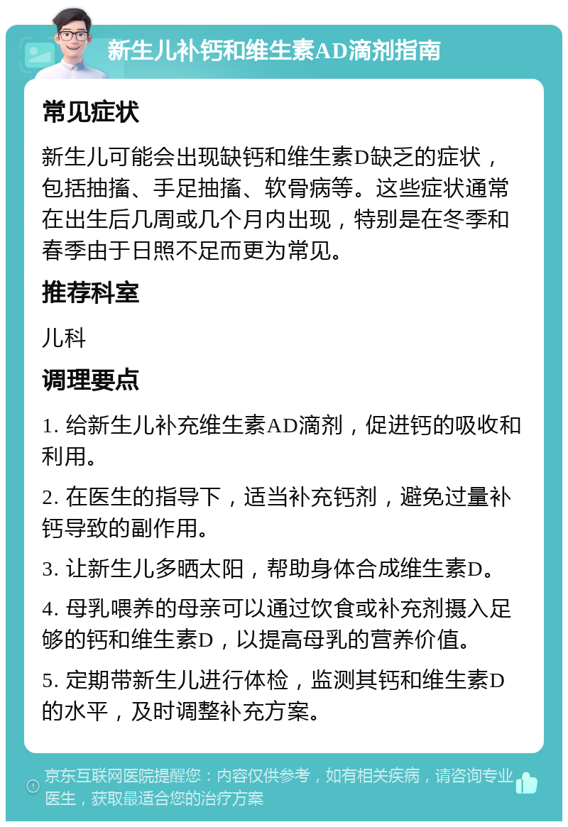 新生儿补钙和维生素AD滴剂指南 常见症状 新生儿可能会出现缺钙和维生素D缺乏的症状，包括抽搐、手足抽搐、软骨病等。这些症状通常在出生后几周或几个月内出现，特别是在冬季和春季由于日照不足而更为常见。 推荐科室 儿科 调理要点 1. 给新生儿补充维生素AD滴剂，促进钙的吸收和利用。 2. 在医生的指导下，适当补充钙剂，避免过量补钙导致的副作用。 3. 让新生儿多晒太阳，帮助身体合成维生素D。 4. 母乳喂养的母亲可以通过饮食或补充剂摄入足够的钙和维生素D，以提高母乳的营养价值。 5. 定期带新生儿进行体检，监测其钙和维生素D的水平，及时调整补充方案。