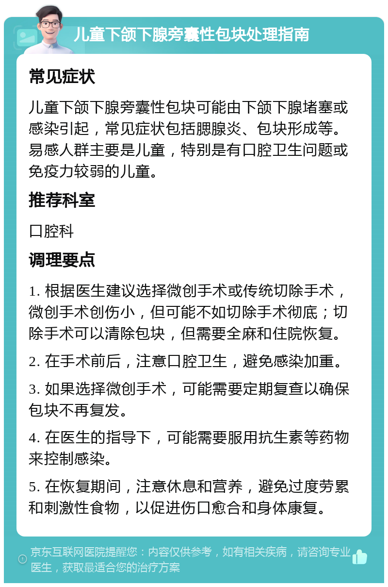 儿童下颌下腺旁囊性包块处理指南 常见症状 儿童下颌下腺旁囊性包块可能由下颌下腺堵塞或感染引起，常见症状包括腮腺炎、包块形成等。易感人群主要是儿童，特别是有口腔卫生问题或免疫力较弱的儿童。 推荐科室 口腔科 调理要点 1. 根据医生建议选择微创手术或传统切除手术，微创手术创伤小，但可能不如切除手术彻底；切除手术可以清除包块，但需要全麻和住院恢复。 2. 在手术前后，注意口腔卫生，避免感染加重。 3. 如果选择微创手术，可能需要定期复查以确保包块不再复发。 4. 在医生的指导下，可能需要服用抗生素等药物来控制感染。 5. 在恢复期间，注意休息和营养，避免过度劳累和刺激性食物，以促进伤口愈合和身体康复。