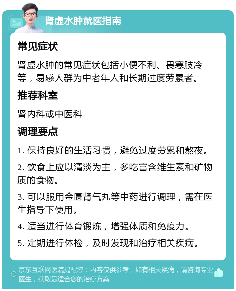 肾虚水肿就医指南 常见症状 肾虚水肿的常见症状包括小便不利、畏寒肢冷等，易感人群为中老年人和长期过度劳累者。 推荐科室 肾内科或中医科 调理要点 1. 保持良好的生活习惯，避免过度劳累和熬夜。 2. 饮食上应以清淡为主，多吃富含维生素和矿物质的食物。 3. 可以服用金匮肾气丸等中药进行调理，需在医生指导下使用。 4. 适当进行体育锻炼，增强体质和免疫力。 5. 定期进行体检，及时发现和治疗相关疾病。