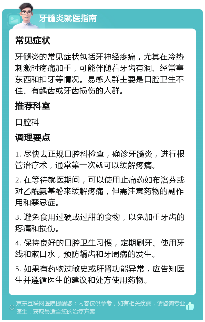 牙髓炎就医指南 常见症状 牙髓炎的常见症状包括牙神经疼痛，尤其在冷热刺激时疼痛加重，可能伴随着牙齿有洞、经常塞东西和扣牙等情况。易感人群主要是口腔卫生不佳、有龋齿或牙齿损伤的人群。 推荐科室 口腔科 调理要点 1. 尽快去正规口腔科检查，确诊牙髓炎，进行根管治疗术，通常第一次就可以缓解疼痛。 2. 在等待就医期间，可以使用止痛药如布洛芬或对乙酰氨基酚来缓解疼痛，但需注意药物的副作用和禁忌症。 3. 避免食用过硬或过甜的食物，以免加重牙齿的疼痛和损伤。 4. 保持良好的口腔卫生习惯，定期刷牙、使用牙线和漱口水，预防龋齿和牙周病的发生。 5. 如果有药物过敏史或肝肾功能异常，应告知医生并遵循医生的建议和处方使用药物。