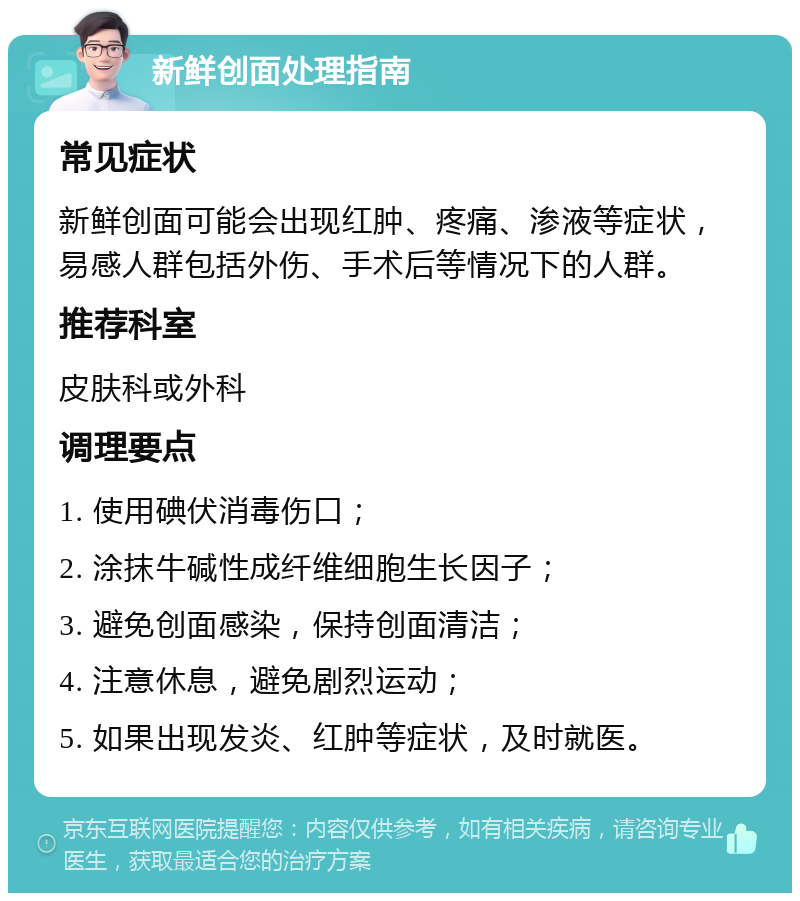 新鲜创面处理指南 常见症状 新鲜创面可能会出现红肿、疼痛、渗液等症状，易感人群包括外伤、手术后等情况下的人群。 推荐科室 皮肤科或外科 调理要点 1. 使用碘伏消毒伤口； 2. 涂抹牛碱性成纤维细胞生长因子； 3. 避免创面感染，保持创面清洁； 4. 注意休息，避免剧烈运动； 5. 如果出现发炎、红肿等症状，及时就医。