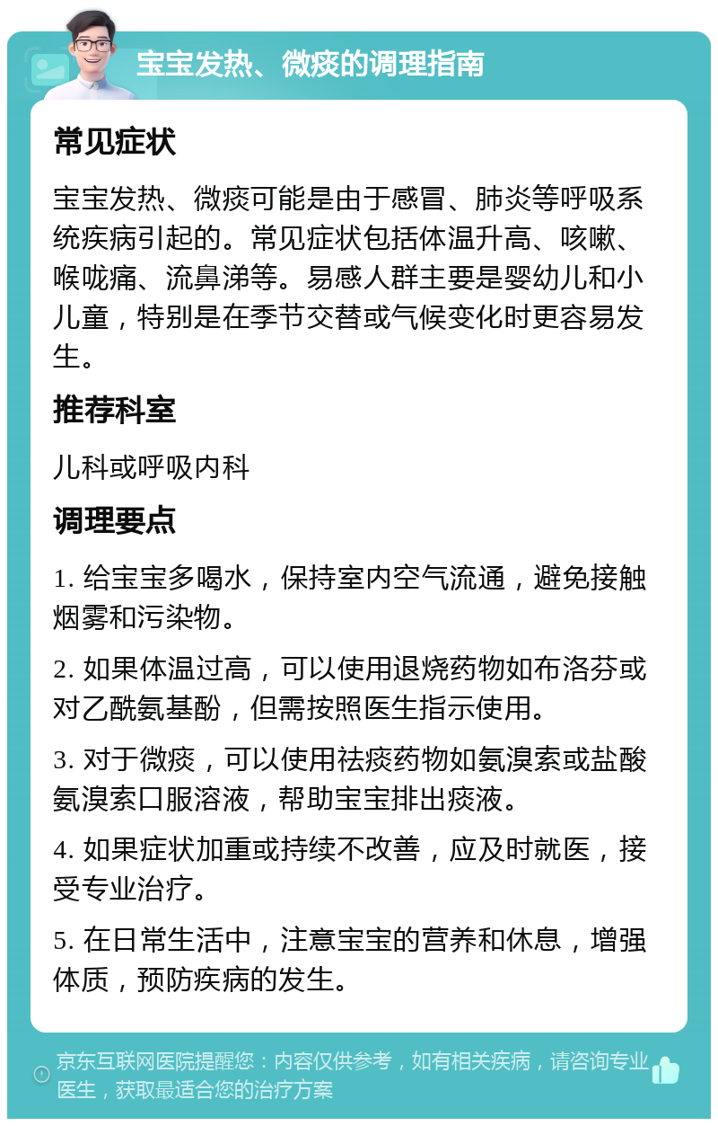 宝宝发热、微痰的调理指南 常见症状 宝宝发热、微痰可能是由于感冒、肺炎等呼吸系统疾病引起的。常见症状包括体温升高、咳嗽、喉咙痛、流鼻涕等。易感人群主要是婴幼儿和小儿童，特别是在季节交替或气候变化时更容易发生。 推荐科室 儿科或呼吸内科 调理要点 1. 给宝宝多喝水，保持室内空气流通，避免接触烟雾和污染物。 2. 如果体温过高，可以使用退烧药物如布洛芬或对乙酰氨基酚，但需按照医生指示使用。 3. 对于微痰，可以使用祛痰药物如氨溴索或盐酸氨溴索口服溶液，帮助宝宝排出痰液。 4. 如果症状加重或持续不改善，应及时就医，接受专业治疗。 5. 在日常生活中，注意宝宝的营养和休息，增强体质，预防疾病的发生。