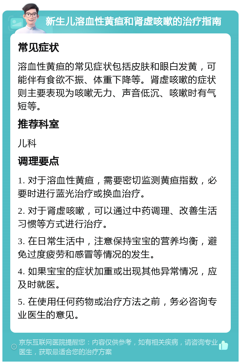 新生儿溶血性黄疸和肾虚咳嗽的治疗指南 常见症状 溶血性黄疸的常见症状包括皮肤和眼白发黄，可能伴有食欲不振、体重下降等。肾虚咳嗽的症状则主要表现为咳嗽无力、声音低沉、咳嗽时有气短等。 推荐科室 儿科 调理要点 1. 对于溶血性黄疸，需要密切监测黄疸指数，必要时进行蓝光治疗或换血治疗。 2. 对于肾虚咳嗽，可以通过中药调理、改善生活习惯等方式进行治疗。 3. 在日常生活中，注意保持宝宝的营养均衡，避免过度疲劳和感冒等情况的发生。 4. 如果宝宝的症状加重或出现其他异常情况，应及时就医。 5. 在使用任何药物或治疗方法之前，务必咨询专业医生的意见。