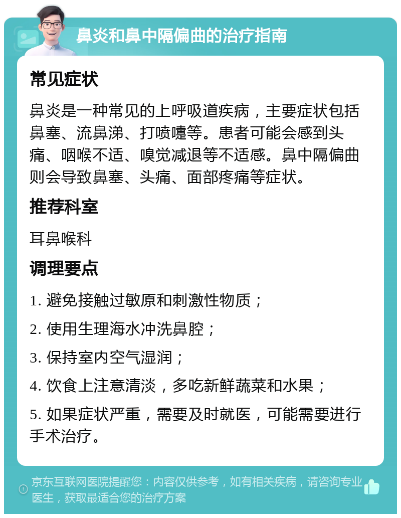 鼻炎和鼻中隔偏曲的治疗指南 常见症状 鼻炎是一种常见的上呼吸道疾病，主要症状包括鼻塞、流鼻涕、打喷嚏等。患者可能会感到头痛、咽喉不适、嗅觉减退等不适感。鼻中隔偏曲则会导致鼻塞、头痛、面部疼痛等症状。 推荐科室 耳鼻喉科 调理要点 1. 避免接触过敏原和刺激性物质； 2. 使用生理海水冲洗鼻腔； 3. 保持室内空气湿润； 4. 饮食上注意清淡，多吃新鲜蔬菜和水果； 5. 如果症状严重，需要及时就医，可能需要进行手术治疗。