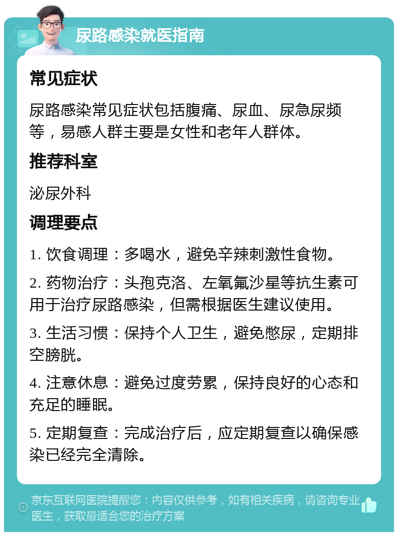 尿路感染就医指南 常见症状 尿路感染常见症状包括腹痛、尿血、尿急尿频等，易感人群主要是女性和老年人群体。 推荐科室 泌尿外科 调理要点 1. 饮食调理：多喝水，避免辛辣刺激性食物。 2. 药物治疗：头孢克洛、左氧氟沙星等抗生素可用于治疗尿路感染，但需根据医生建议使用。 3. 生活习惯：保持个人卫生，避免憋尿，定期排空膀胱。 4. 注意休息：避免过度劳累，保持良好的心态和充足的睡眠。 5. 定期复查：完成治疗后，应定期复查以确保感染已经完全清除。