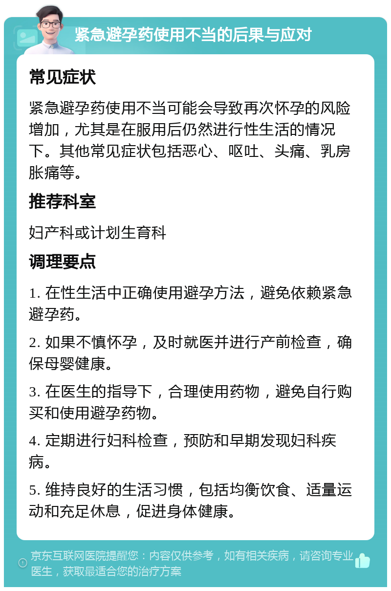 紧急避孕药使用不当的后果与应对 常见症状 紧急避孕药使用不当可能会导致再次怀孕的风险增加，尤其是在服用后仍然进行性生活的情况下。其他常见症状包括恶心、呕吐、头痛、乳房胀痛等。 推荐科室 妇产科或计划生育科 调理要点 1. 在性生活中正确使用避孕方法，避免依赖紧急避孕药。 2. 如果不慎怀孕，及时就医并进行产前检查，确保母婴健康。 3. 在医生的指导下，合理使用药物，避免自行购买和使用避孕药物。 4. 定期进行妇科检查，预防和早期发现妇科疾病。 5. 维持良好的生活习惯，包括均衡饮食、适量运动和充足休息，促进身体健康。