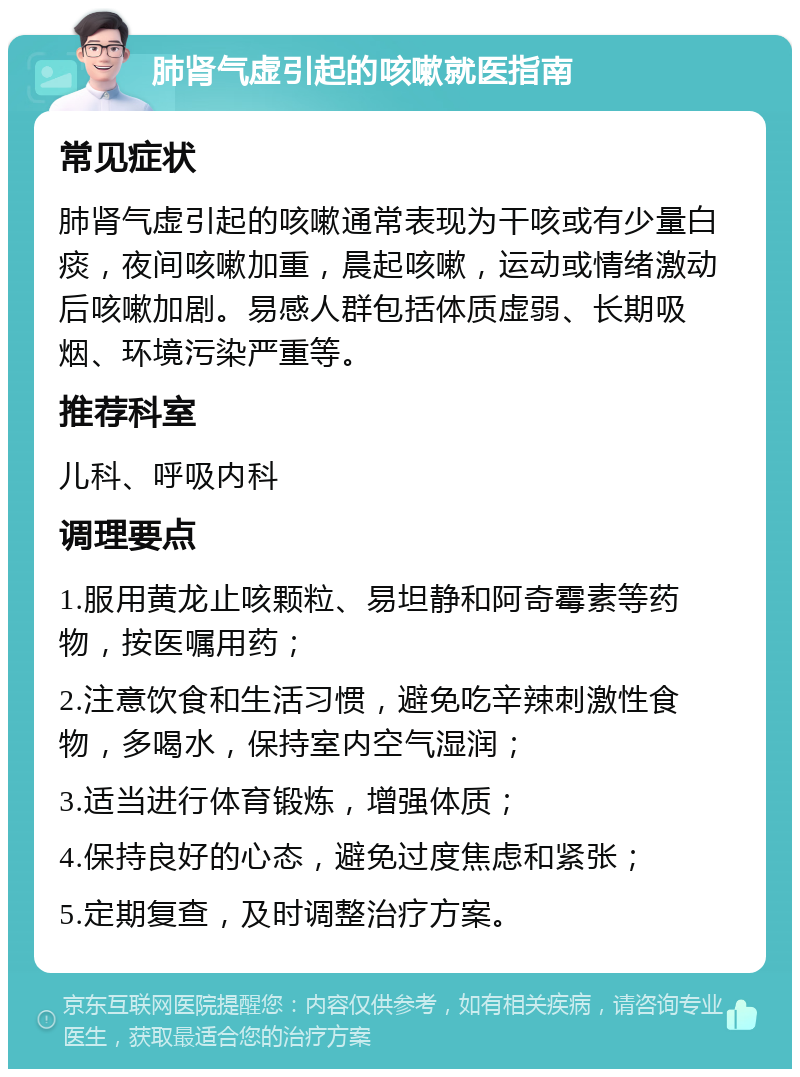 肺肾气虚引起的咳嗽就医指南 常见症状 肺肾气虚引起的咳嗽通常表现为干咳或有少量白痰，夜间咳嗽加重，晨起咳嗽，运动或情绪激动后咳嗽加剧。易感人群包括体质虚弱、长期吸烟、环境污染严重等。 推荐科室 儿科、呼吸内科 调理要点 1.服用黄龙止咳颗粒、易坦静和阿奇霉素等药物，按医嘱用药； 2.注意饮食和生活习惯，避免吃辛辣刺激性食物，多喝水，保持室内空气湿润； 3.适当进行体育锻炼，增强体质； 4.保持良好的心态，避免过度焦虑和紧张； 5.定期复查，及时调整治疗方案。