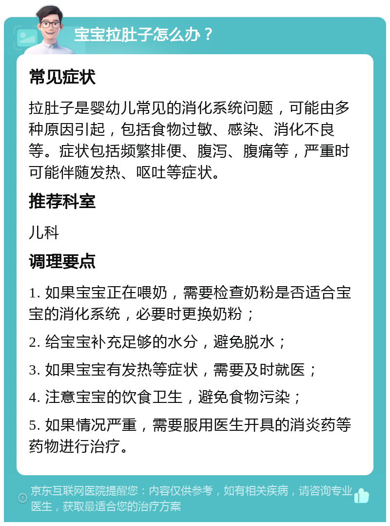 宝宝拉肚子怎么办？ 常见症状 拉肚子是婴幼儿常见的消化系统问题，可能由多种原因引起，包括食物过敏、感染、消化不良等。症状包括频繁排便、腹泻、腹痛等，严重时可能伴随发热、呕吐等症状。 推荐科室 儿科 调理要点 1. 如果宝宝正在喂奶，需要检查奶粉是否适合宝宝的消化系统，必要时更换奶粉； 2. 给宝宝补充足够的水分，避免脱水； 3. 如果宝宝有发热等症状，需要及时就医； 4. 注意宝宝的饮食卫生，避免食物污染； 5. 如果情况严重，需要服用医生开具的消炎药等药物进行治疗。