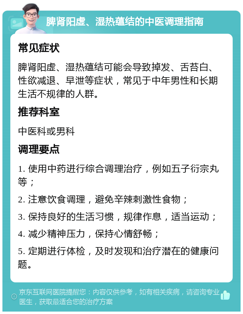 脾肾阳虚、湿热蕴结的中医调理指南 常见症状 脾肾阳虚、湿热蕴结可能会导致掉发、舌苔白、性欲减退、早泄等症状，常见于中年男性和长期生活不规律的人群。 推荐科室 中医科或男科 调理要点 1. 使用中药进行综合调理治疗，例如五子衍宗丸等； 2. 注意饮食调理，避免辛辣刺激性食物； 3. 保持良好的生活习惯，规律作息，适当运动； 4. 减少精神压力，保持心情舒畅； 5. 定期进行体检，及时发现和治疗潜在的健康问题。