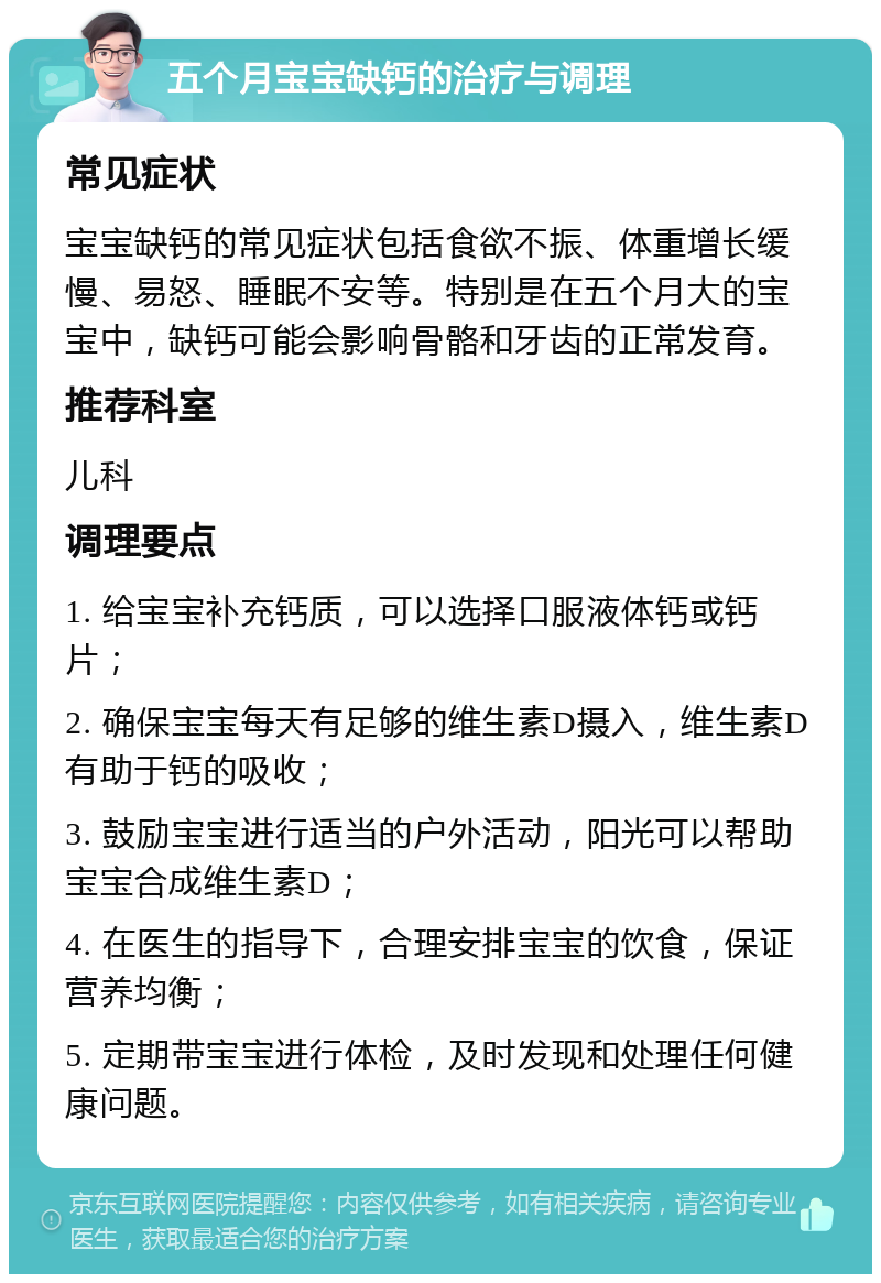 五个月宝宝缺钙的治疗与调理 常见症状 宝宝缺钙的常见症状包括食欲不振、体重增长缓慢、易怒、睡眠不安等。特别是在五个月大的宝宝中，缺钙可能会影响骨骼和牙齿的正常发育。 推荐科室 儿科 调理要点 1. 给宝宝补充钙质，可以选择口服液体钙或钙片； 2. 确保宝宝每天有足够的维生素D摄入，维生素D有助于钙的吸收； 3. 鼓励宝宝进行适当的户外活动，阳光可以帮助宝宝合成维生素D； 4. 在医生的指导下，合理安排宝宝的饮食，保证营养均衡； 5. 定期带宝宝进行体检，及时发现和处理任何健康问题。