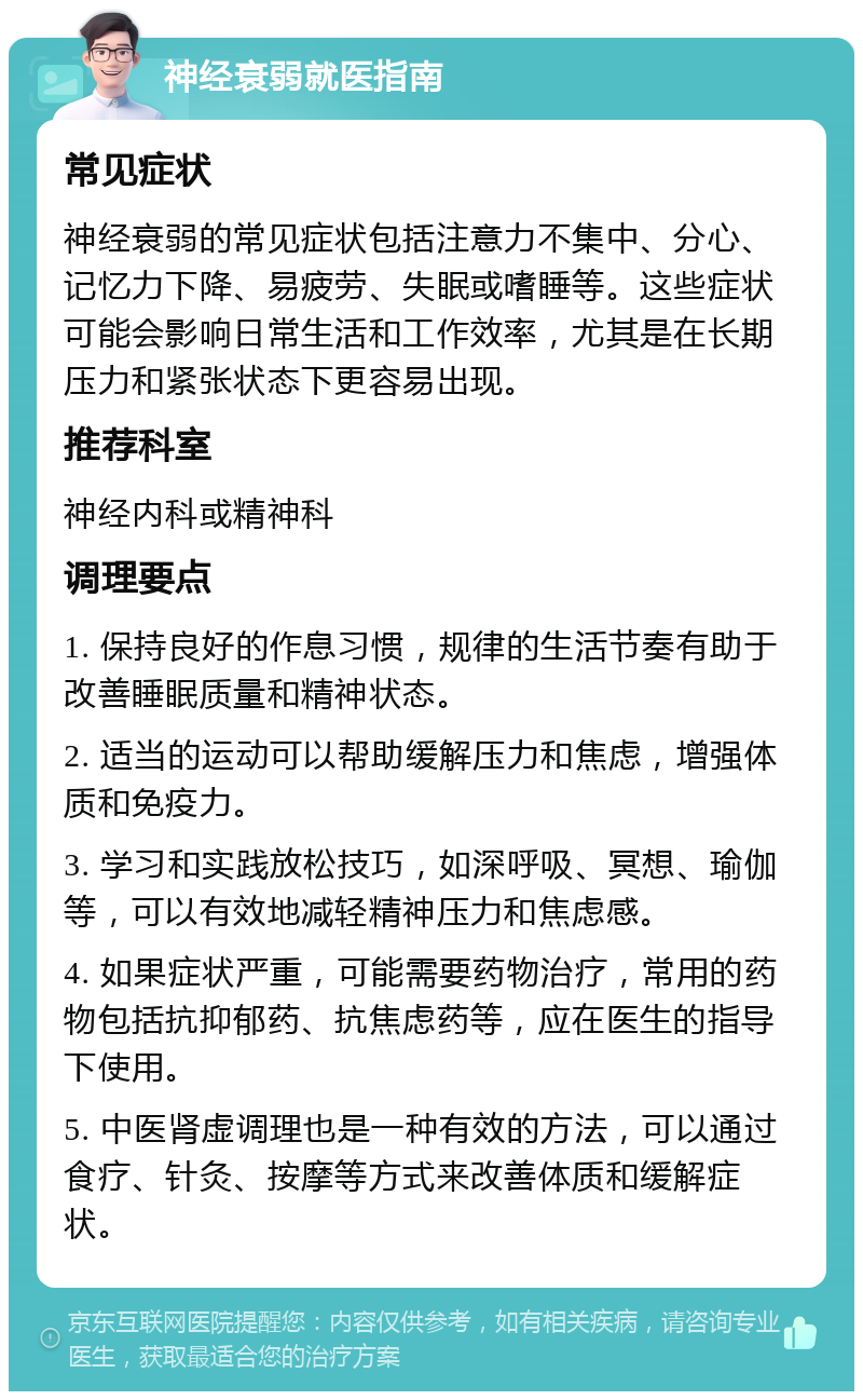 神经衰弱就医指南 常见症状 神经衰弱的常见症状包括注意力不集中、分心、记忆力下降、易疲劳、失眠或嗜睡等。这些症状可能会影响日常生活和工作效率，尤其是在长期压力和紧张状态下更容易出现。 推荐科室 神经内科或精神科 调理要点 1. 保持良好的作息习惯，规律的生活节奏有助于改善睡眠质量和精神状态。 2. 适当的运动可以帮助缓解压力和焦虑，增强体质和免疫力。 3. 学习和实践放松技巧，如深呼吸、冥想、瑜伽等，可以有效地减轻精神压力和焦虑感。 4. 如果症状严重，可能需要药物治疗，常用的药物包括抗抑郁药、抗焦虑药等，应在医生的指导下使用。 5. 中医肾虚调理也是一种有效的方法，可以通过食疗、针灸、按摩等方式来改善体质和缓解症状。