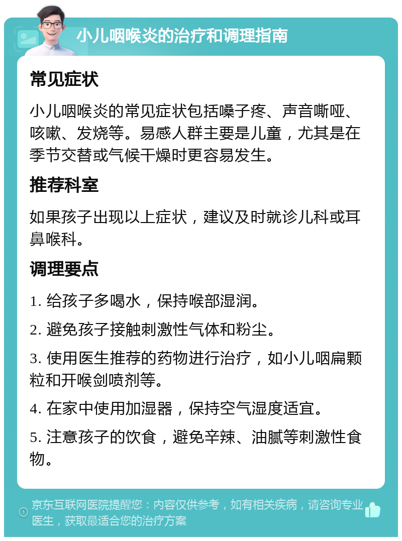 小儿咽喉炎的治疗和调理指南 常见症状 小儿咽喉炎的常见症状包括嗓子疼、声音嘶哑、咳嗽、发烧等。易感人群主要是儿童，尤其是在季节交替或气候干燥时更容易发生。 推荐科室 如果孩子出现以上症状，建议及时就诊儿科或耳鼻喉科。 调理要点 1. 给孩子多喝水，保持喉部湿润。 2. 避免孩子接触刺激性气体和粉尘。 3. 使用医生推荐的药物进行治疗，如小儿咽扁颗粒和开喉剑喷剂等。 4. 在家中使用加湿器，保持空气湿度适宜。 5. 注意孩子的饮食，避免辛辣、油腻等刺激性食物。