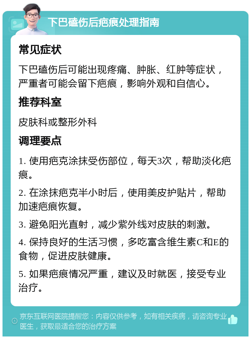 下巴磕伤后疤痕处理指南 常见症状 下巴磕伤后可能出现疼痛、肿胀、红肿等症状，严重者可能会留下疤痕，影响外观和自信心。 推荐科室 皮肤科或整形外科 调理要点 1. 使用疤克涂抹受伤部位，每天3次，帮助淡化疤痕。 2. 在涂抹疤克半小时后，使用美皮护贴片，帮助加速疤痕恢复。 3. 避免阳光直射，减少紫外线对皮肤的刺激。 4. 保持良好的生活习惯，多吃富含维生素C和E的食物，促进皮肤健康。 5. 如果疤痕情况严重，建议及时就医，接受专业治疗。