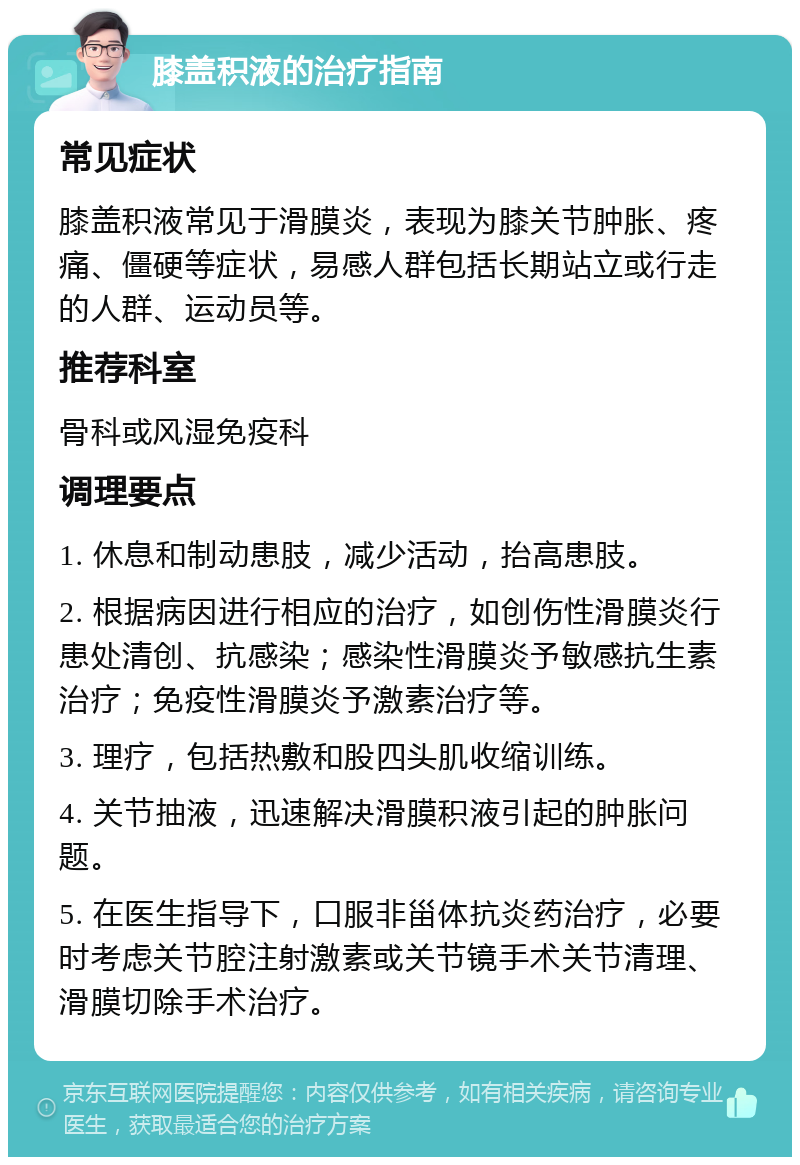 膝盖积液的治疗指南 常见症状 膝盖积液常见于滑膜炎，表现为膝关节肿胀、疼痛、僵硬等症状，易感人群包括长期站立或行走的人群、运动员等。 推荐科室 骨科或风湿免疫科 调理要点 1. 休息和制动患肢，减少活动，抬高患肢。 2. 根据病因进行相应的治疗，如创伤性滑膜炎行患处清创、抗感染；感染性滑膜炎予敏感抗生素治疗；免疫性滑膜炎予激素治疗等。 3. 理疗，包括热敷和股四头肌收缩训练。 4. 关节抽液，迅速解决滑膜积液引起的肿胀问题。 5. 在医生指导下，口服非甾体抗炎药治疗，必要时考虑关节腔注射激素或关节镜手术关节清理、滑膜切除手术治疗。