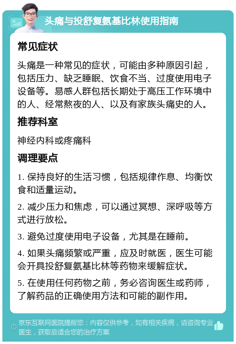 头痛与投舒复氨基比林使用指南 常见症状 头痛是一种常见的症状，可能由多种原因引起，包括压力、缺乏睡眠、饮食不当、过度使用电子设备等。易感人群包括长期处于高压工作环境中的人、经常熬夜的人、以及有家族头痛史的人。 推荐科室 神经内科或疼痛科 调理要点 1. 保持良好的生活习惯，包括规律作息、均衡饮食和适量运动。 2. 减少压力和焦虑，可以通过冥想、深呼吸等方式进行放松。 3. 避免过度使用电子设备，尤其是在睡前。 4. 如果头痛频繁或严重，应及时就医，医生可能会开具投舒复氨基比林等药物来缓解症状。 5. 在使用任何药物之前，务必咨询医生或药师，了解药品的正确使用方法和可能的副作用。