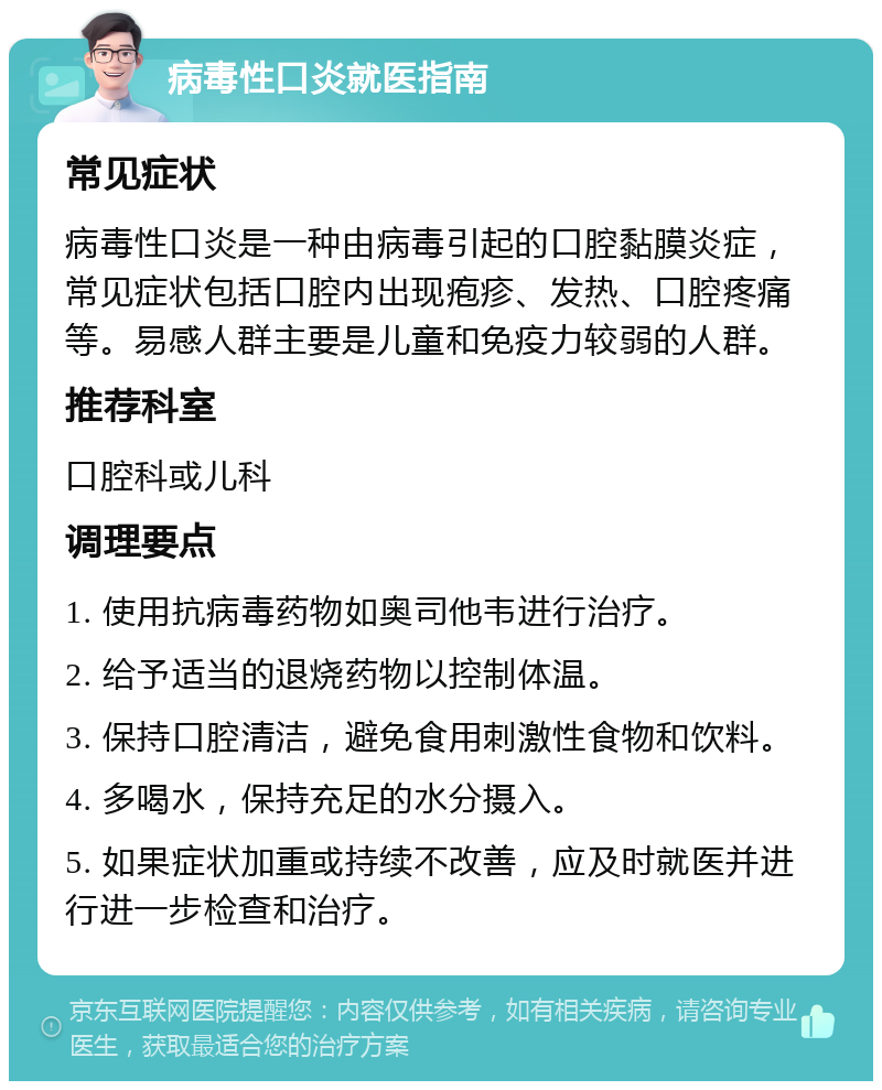 病毒性口炎就医指南 常见症状 病毒性口炎是一种由病毒引起的口腔黏膜炎症，常见症状包括口腔内出现疱疹、发热、口腔疼痛等。易感人群主要是儿童和免疫力较弱的人群。 推荐科室 口腔科或儿科 调理要点 1. 使用抗病毒药物如奥司他韦进行治疗。 2. 给予适当的退烧药物以控制体温。 3. 保持口腔清洁，避免食用刺激性食物和饮料。 4. 多喝水，保持充足的水分摄入。 5. 如果症状加重或持续不改善，应及时就医并进行进一步检查和治疗。