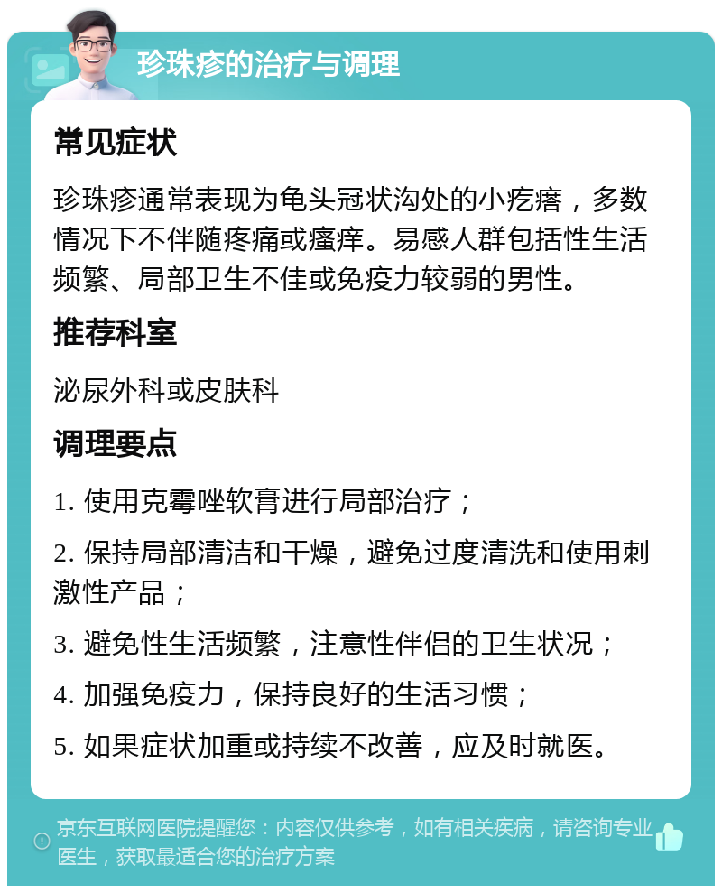 珍珠疹的治疗与调理 常见症状 珍珠疹通常表现为龟头冠状沟处的小疙瘩，多数情况下不伴随疼痛或瘙痒。易感人群包括性生活频繁、局部卫生不佳或免疫力较弱的男性。 推荐科室 泌尿外科或皮肤科 调理要点 1. 使用克霉唑软膏进行局部治疗； 2. 保持局部清洁和干燥，避免过度清洗和使用刺激性产品； 3. 避免性生活频繁，注意性伴侣的卫生状况； 4. 加强免疫力，保持良好的生活习惯； 5. 如果症状加重或持续不改善，应及时就医。