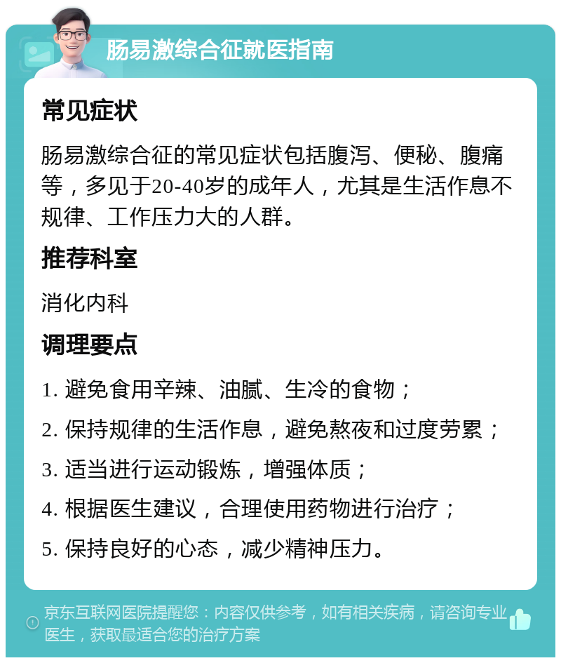 肠易激综合征就医指南 常见症状 肠易激综合征的常见症状包括腹泻、便秘、腹痛等，多见于20-40岁的成年人，尤其是生活作息不规律、工作压力大的人群。 推荐科室 消化内科 调理要点 1. 避免食用辛辣、油腻、生冷的食物； 2. 保持规律的生活作息，避免熬夜和过度劳累； 3. 适当进行运动锻炼，增强体质； 4. 根据医生建议，合理使用药物进行治疗； 5. 保持良好的心态，减少精神压力。