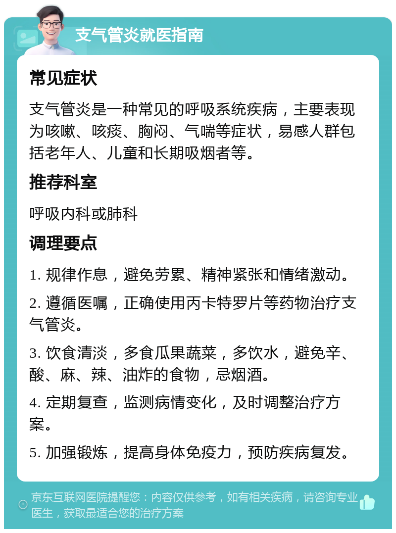 支气管炎就医指南 常见症状 支气管炎是一种常见的呼吸系统疾病，主要表现为咳嗽、咳痰、胸闷、气喘等症状，易感人群包括老年人、儿童和长期吸烟者等。 推荐科室 呼吸内科或肺科 调理要点 1. 规律作息，避免劳累、精神紧张和情绪激动。 2. 遵循医嘱，正确使用丙卡特罗片等药物治疗支气管炎。 3. 饮食清淡，多食瓜果蔬菜，多饮水，避免辛、酸、麻、辣、油炸的食物，忌烟酒。 4. 定期复查，监测病情变化，及时调整治疗方案。 5. 加强锻炼，提高身体免疫力，预防疾病复发。