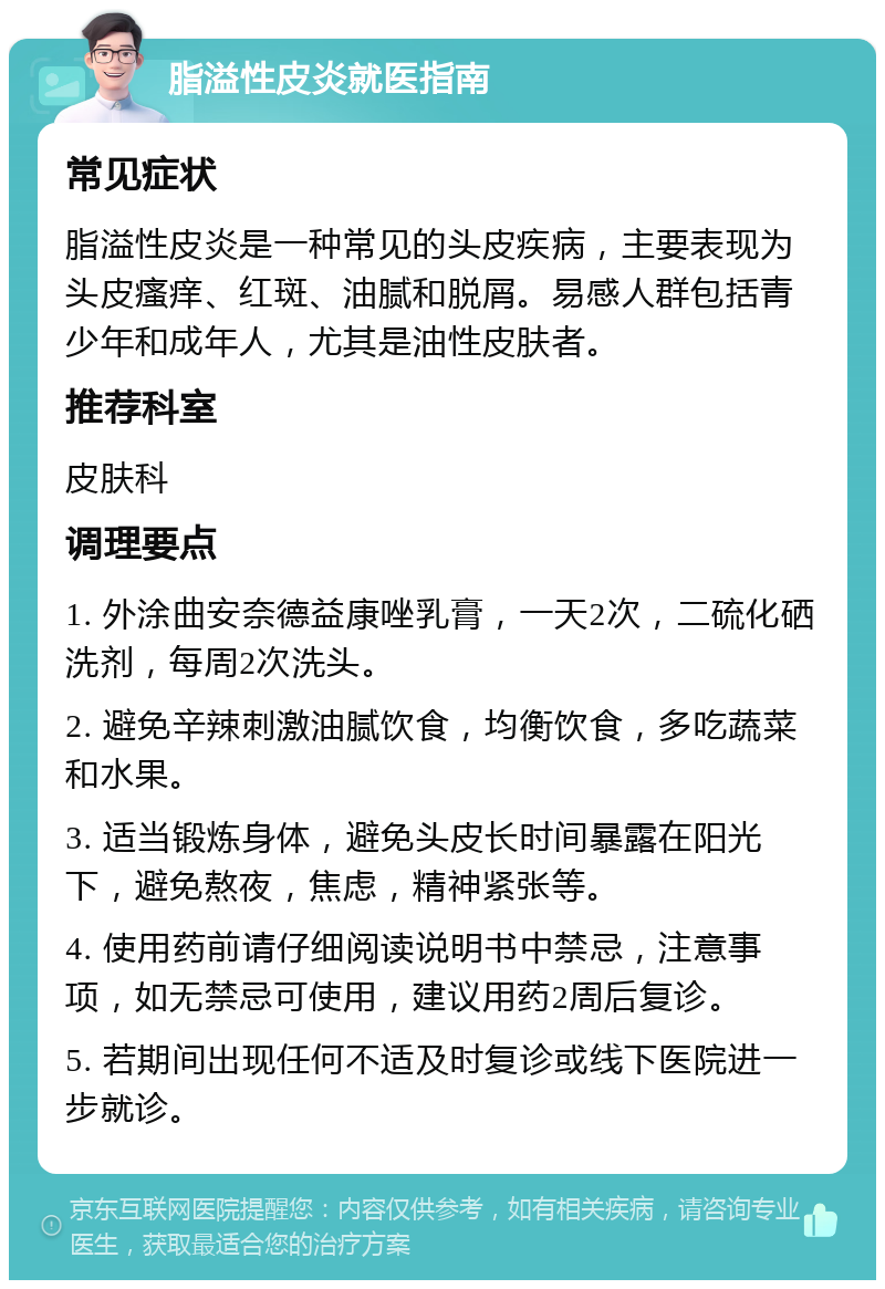 脂溢性皮炎就医指南 常见症状 脂溢性皮炎是一种常见的头皮疾病，主要表现为头皮瘙痒、红斑、油腻和脱屑。易感人群包括青少年和成年人，尤其是油性皮肤者。 推荐科室 皮肤科 调理要点 1. 外涂曲安奈德益康唑乳膏，一天2次，二硫化硒洗剂，每周2次洗头。 2. 避免辛辣刺激油腻饮食，均衡饮食，多吃蔬菜和水果。 3. 适当锻炼身体，避免头皮长时间暴露在阳光下，避免熬夜，焦虑，精神紧张等。 4. 使用药前请仔细阅读说明书中禁忌，注意事项，如无禁忌可使用，建议用药2周后复诊。 5. 若期间出现任何不适及时复诊或线下医院进一步就诊。