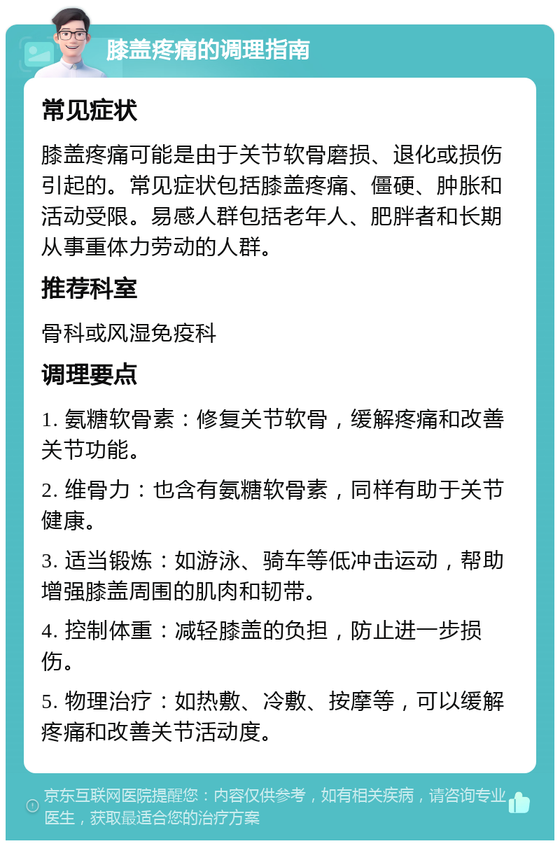 膝盖疼痛的调理指南 常见症状 膝盖疼痛可能是由于关节软骨磨损、退化或损伤引起的。常见症状包括膝盖疼痛、僵硬、肿胀和活动受限。易感人群包括老年人、肥胖者和长期从事重体力劳动的人群。 推荐科室 骨科或风湿免疫科 调理要点 1. 氨糖软骨素：修复关节软骨，缓解疼痛和改善关节功能。 2. 维骨力：也含有氨糖软骨素，同样有助于关节健康。 3. 适当锻炼：如游泳、骑车等低冲击运动，帮助增强膝盖周围的肌肉和韧带。 4. 控制体重：减轻膝盖的负担，防止进一步损伤。 5. 物理治疗：如热敷、冷敷、按摩等，可以缓解疼痛和改善关节活动度。