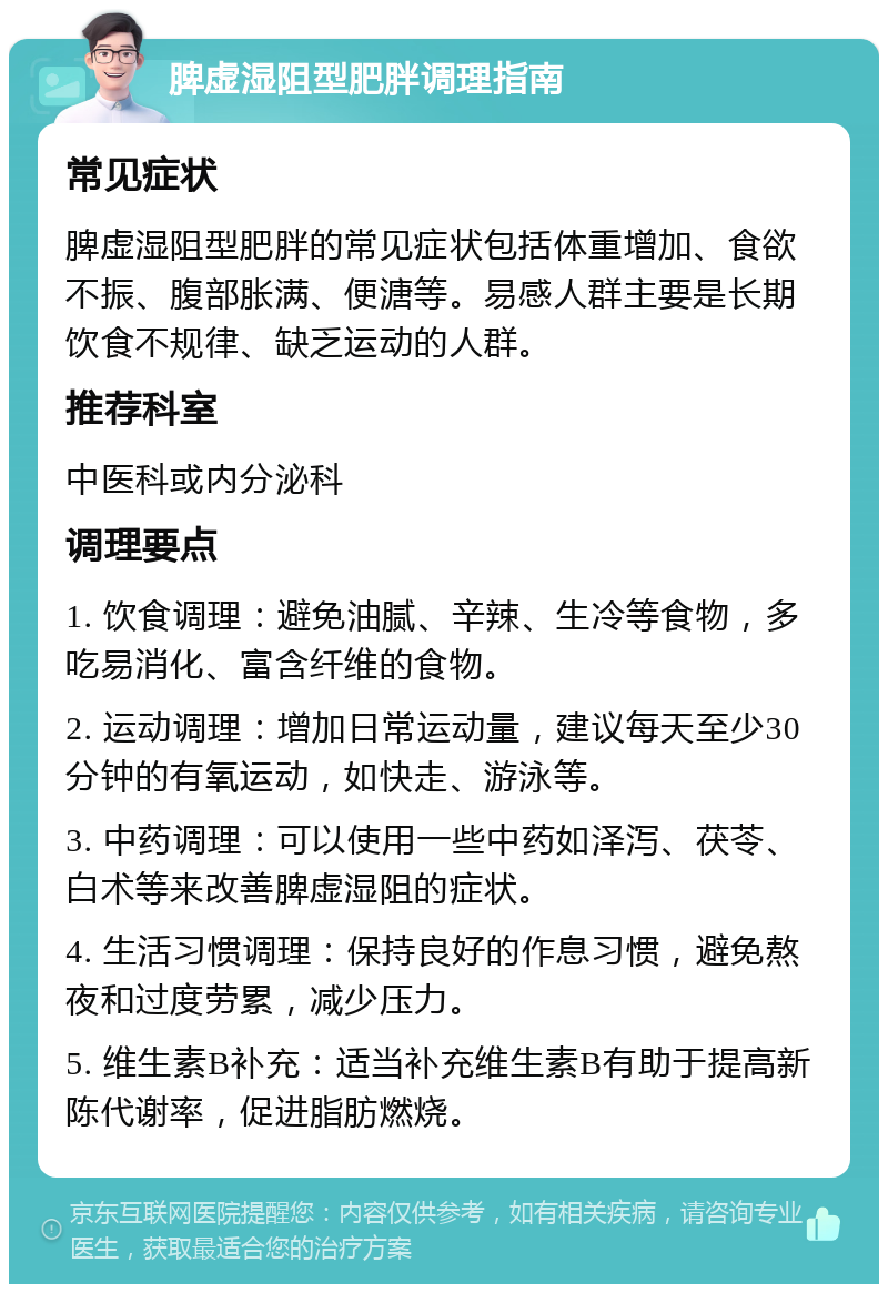 脾虚湿阻型肥胖调理指南 常见症状 脾虚湿阻型肥胖的常见症状包括体重增加、食欲不振、腹部胀满、便溏等。易感人群主要是长期饮食不规律、缺乏运动的人群。 推荐科室 中医科或内分泌科 调理要点 1. 饮食调理：避免油腻、辛辣、生冷等食物，多吃易消化、富含纤维的食物。 2. 运动调理：增加日常运动量，建议每天至少30分钟的有氧运动，如快走、游泳等。 3. 中药调理：可以使用一些中药如泽泻、茯苓、白术等来改善脾虚湿阻的症状。 4. 生活习惯调理：保持良好的作息习惯，避免熬夜和过度劳累，减少压力。 5. 维生素B补充：适当补充维生素B有助于提高新陈代谢率，促进脂肪燃烧。