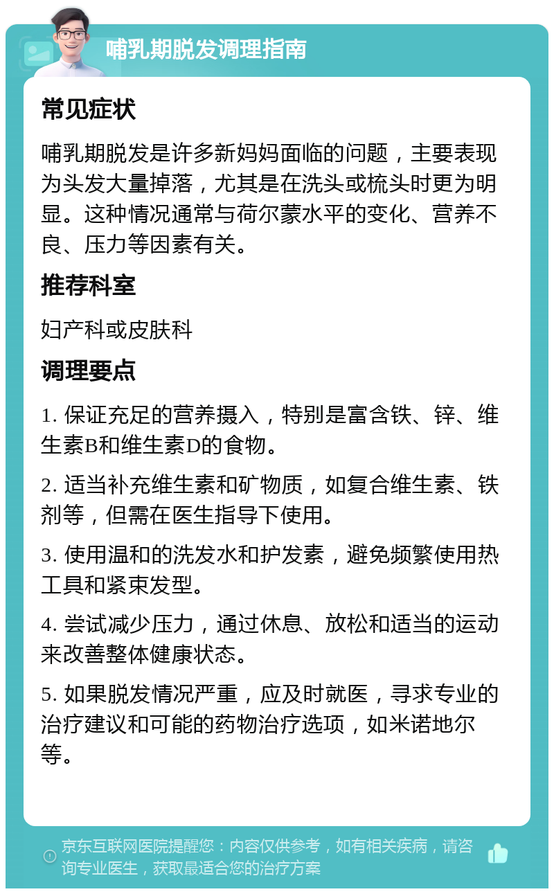 哺乳期脱发调理指南 常见症状 哺乳期脱发是许多新妈妈面临的问题，主要表现为头发大量掉落，尤其是在洗头或梳头时更为明显。这种情况通常与荷尔蒙水平的变化、营养不良、压力等因素有关。 推荐科室 妇产科或皮肤科 调理要点 1. 保证充足的营养摄入，特别是富含铁、锌、维生素B和维生素D的食物。 2. 适当补充维生素和矿物质，如复合维生素、铁剂等，但需在医生指导下使用。 3. 使用温和的洗发水和护发素，避免频繁使用热工具和紧束发型。 4. 尝试减少压力，通过休息、放松和适当的运动来改善整体健康状态。 5. 如果脱发情况严重，应及时就医，寻求专业的治疗建议和可能的药物治疗选项，如米诺地尔等。