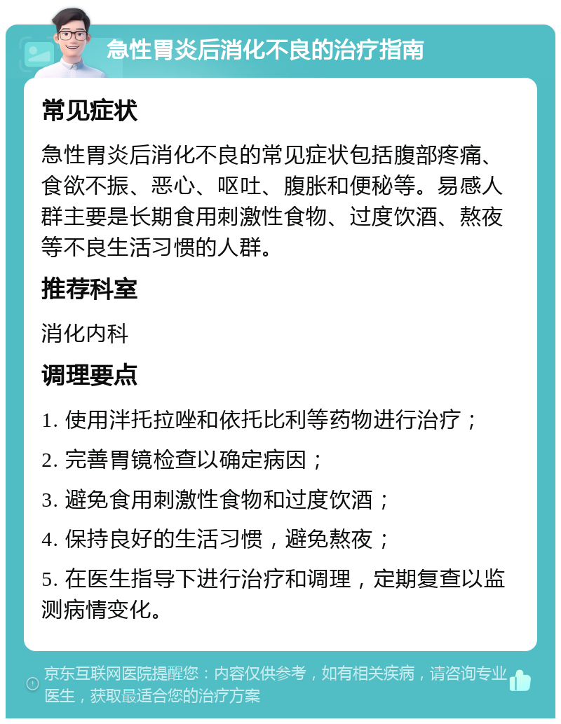 急性胃炎后消化不良的治疗指南 常见症状 急性胃炎后消化不良的常见症状包括腹部疼痛、食欲不振、恶心、呕吐、腹胀和便秘等。易感人群主要是长期食用刺激性食物、过度饮酒、熬夜等不良生活习惯的人群。 推荐科室 消化内科 调理要点 1. 使用泮托拉唑和依托比利等药物进行治疗； 2. 完善胃镜检查以确定病因； 3. 避免食用刺激性食物和过度饮酒； 4. 保持良好的生活习惯，避免熬夜； 5. 在医生指导下进行治疗和调理，定期复查以监测病情变化。