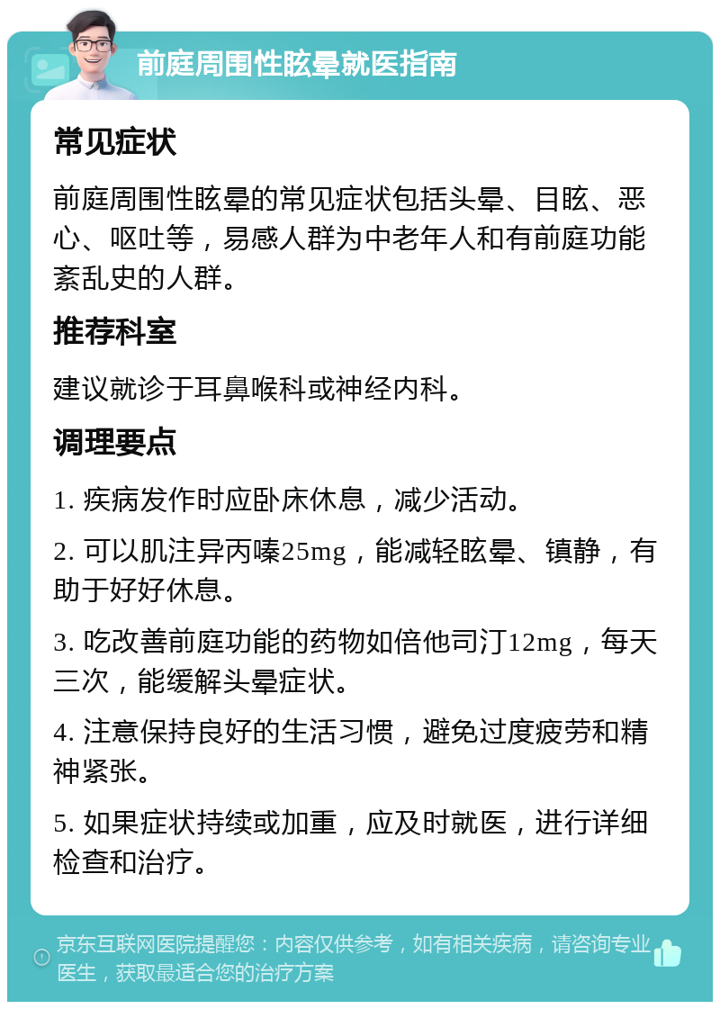 前庭周围性眩晕就医指南 常见症状 前庭周围性眩晕的常见症状包括头晕、目眩、恶心、呕吐等，易感人群为中老年人和有前庭功能紊乱史的人群。 推荐科室 建议就诊于耳鼻喉科或神经内科。 调理要点 1. 疾病发作时应卧床休息，减少活动。 2. 可以肌注异丙嗪25mg，能减轻眩晕、镇静，有助于好好休息。 3. 吃改善前庭功能的药物如倍他司汀12mg，每天三次，能缓解头晕症状。 4. 注意保持良好的生活习惯，避免过度疲劳和精神紧张。 5. 如果症状持续或加重，应及时就医，进行详细检查和治疗。