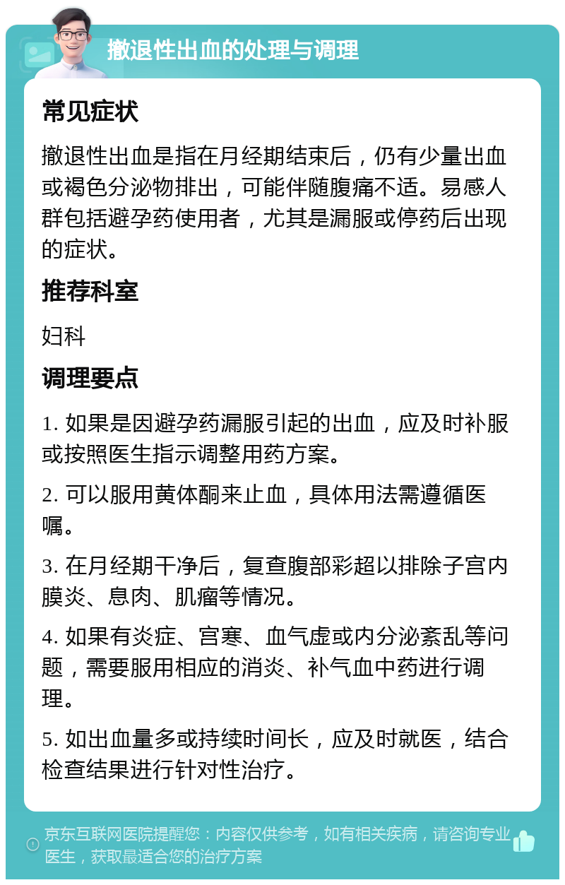 撤退性出血的处理与调理 常见症状 撤退性出血是指在月经期结束后，仍有少量出血或褐色分泌物排出，可能伴随腹痛不适。易感人群包括避孕药使用者，尤其是漏服或停药后出现的症状。 推荐科室 妇科 调理要点 1. 如果是因避孕药漏服引起的出血，应及时补服或按照医生指示调整用药方案。 2. 可以服用黄体酮来止血，具体用法需遵循医嘱。 3. 在月经期干净后，复查腹部彩超以排除子宫内膜炎、息肉、肌瘤等情况。 4. 如果有炎症、宫寒、血气虚或内分泌紊乱等问题，需要服用相应的消炎、补气血中药进行调理。 5. 如出血量多或持续时间长，应及时就医，结合检查结果进行针对性治疗。