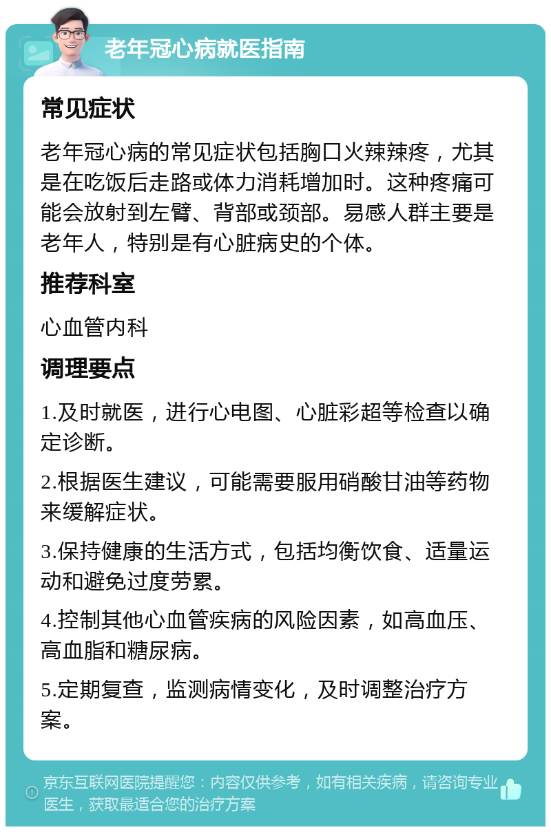 老年冠心病就医指南 常见症状 老年冠心病的常见症状包括胸口火辣辣疼，尤其是在吃饭后走路或体力消耗增加时。这种疼痛可能会放射到左臂、背部或颈部。易感人群主要是老年人，特别是有心脏病史的个体。 推荐科室 心血管内科 调理要点 1.及时就医，进行心电图、心脏彩超等检查以确定诊断。 2.根据医生建议，可能需要服用硝酸甘油等药物来缓解症状。 3.保持健康的生活方式，包括均衡饮食、适量运动和避免过度劳累。 4.控制其他心血管疾病的风险因素，如高血压、高血脂和糖尿病。 5.定期复查，监测病情变化，及时调整治疗方案。