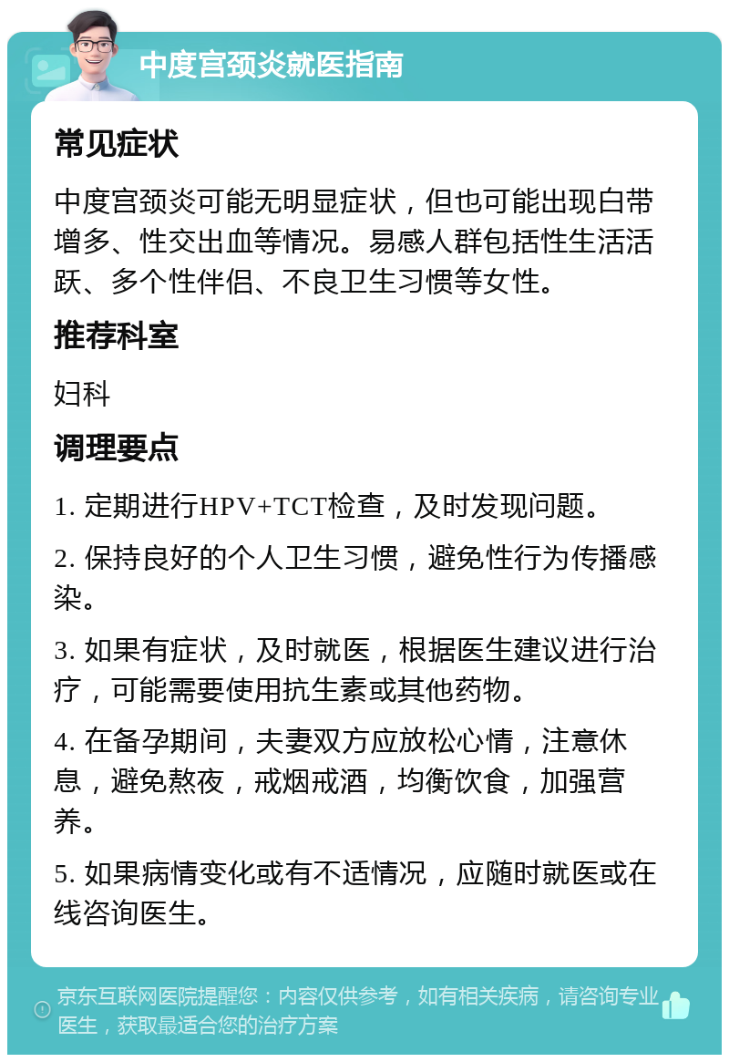 中度宫颈炎就医指南 常见症状 中度宫颈炎可能无明显症状，但也可能出现白带增多、性交出血等情况。易感人群包括性生活活跃、多个性伴侣、不良卫生习惯等女性。 推荐科室 妇科 调理要点 1. 定期进行HPV+TCT检查，及时发现问题。 2. 保持良好的个人卫生习惯，避免性行为传播感染。 3. 如果有症状，及时就医，根据医生建议进行治疗，可能需要使用抗生素或其他药物。 4. 在备孕期间，夫妻双方应放松心情，注意休息，避免熬夜，戒烟戒酒，均衡饮食，加强营养。 5. 如果病情变化或有不适情况，应随时就医或在线咨询医生。