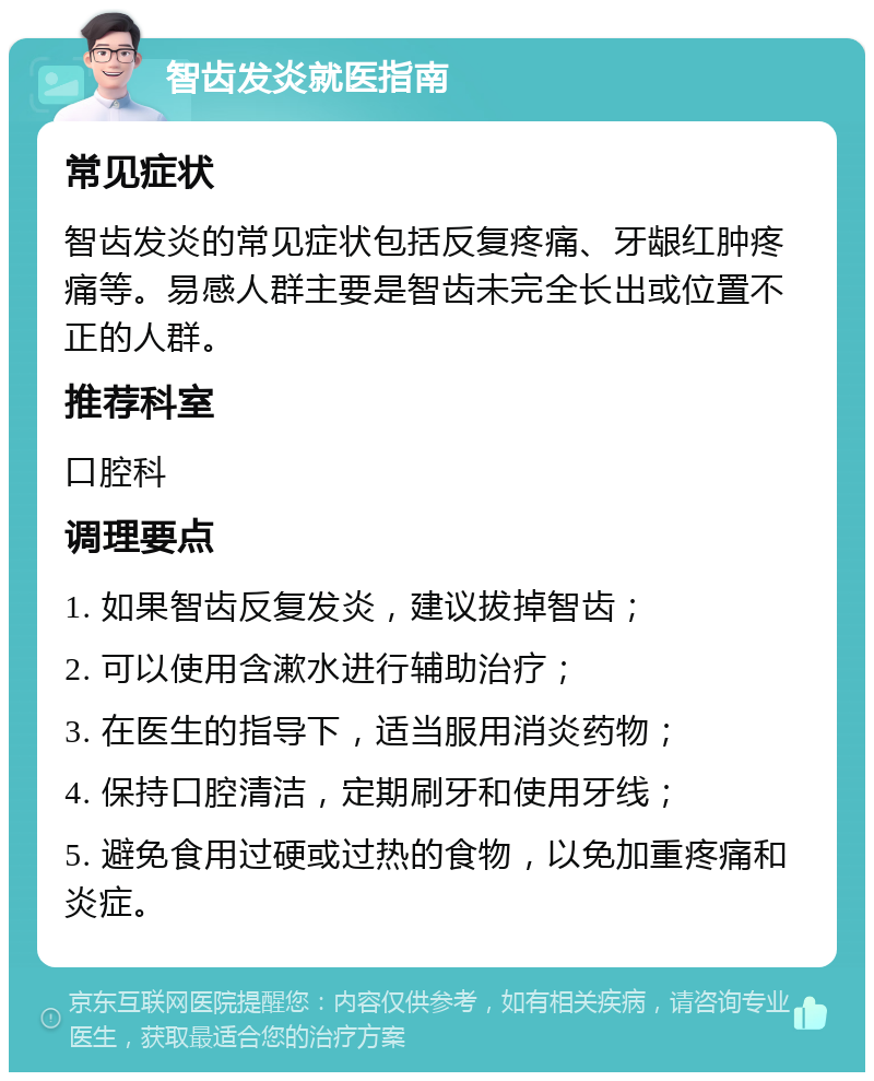 智齿发炎就医指南 常见症状 智齿发炎的常见症状包括反复疼痛、牙龈红肿疼痛等。易感人群主要是智齿未完全长出或位置不正的人群。 推荐科室 口腔科 调理要点 1. 如果智齿反复发炎，建议拔掉智齿； 2. 可以使用含漱水进行辅助治疗； 3. 在医生的指导下，适当服用消炎药物； 4. 保持口腔清洁，定期刷牙和使用牙线； 5. 避免食用过硬或过热的食物，以免加重疼痛和炎症。