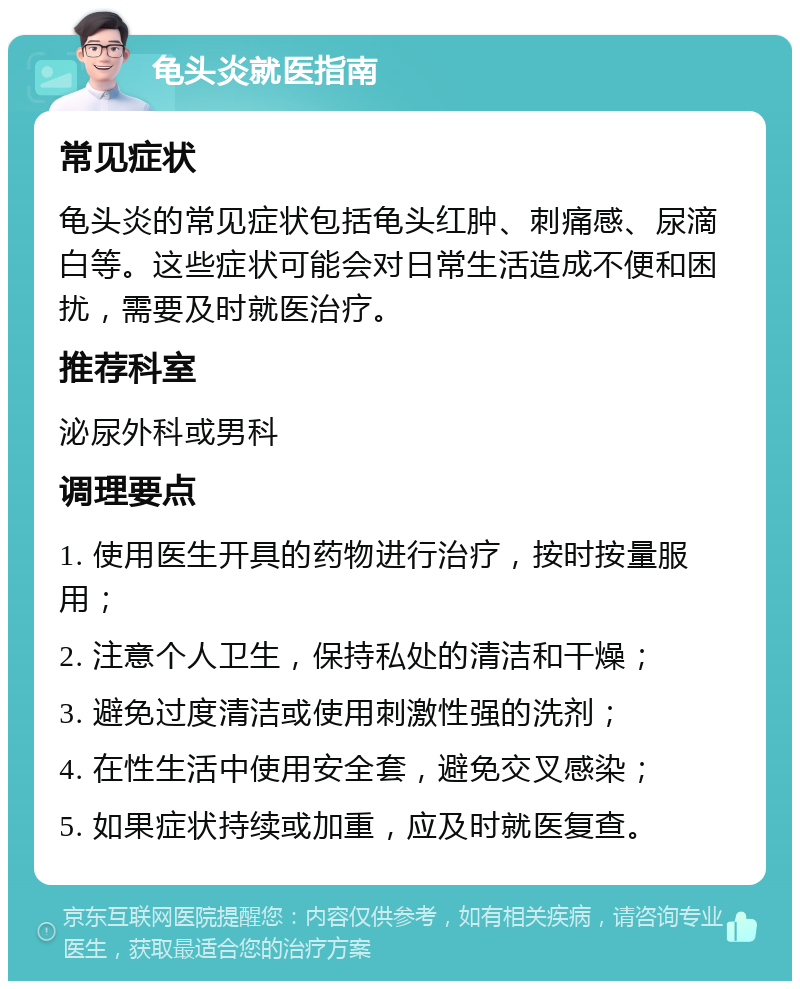 龟头炎就医指南 常见症状 龟头炎的常见症状包括龟头红肿、刺痛感、尿滴白等。这些症状可能会对日常生活造成不便和困扰，需要及时就医治疗。 推荐科室 泌尿外科或男科 调理要点 1. 使用医生开具的药物进行治疗，按时按量服用； 2. 注意个人卫生，保持私处的清洁和干燥； 3. 避免过度清洁或使用刺激性强的洗剂； 4. 在性生活中使用安全套，避免交叉感染； 5. 如果症状持续或加重，应及时就医复查。