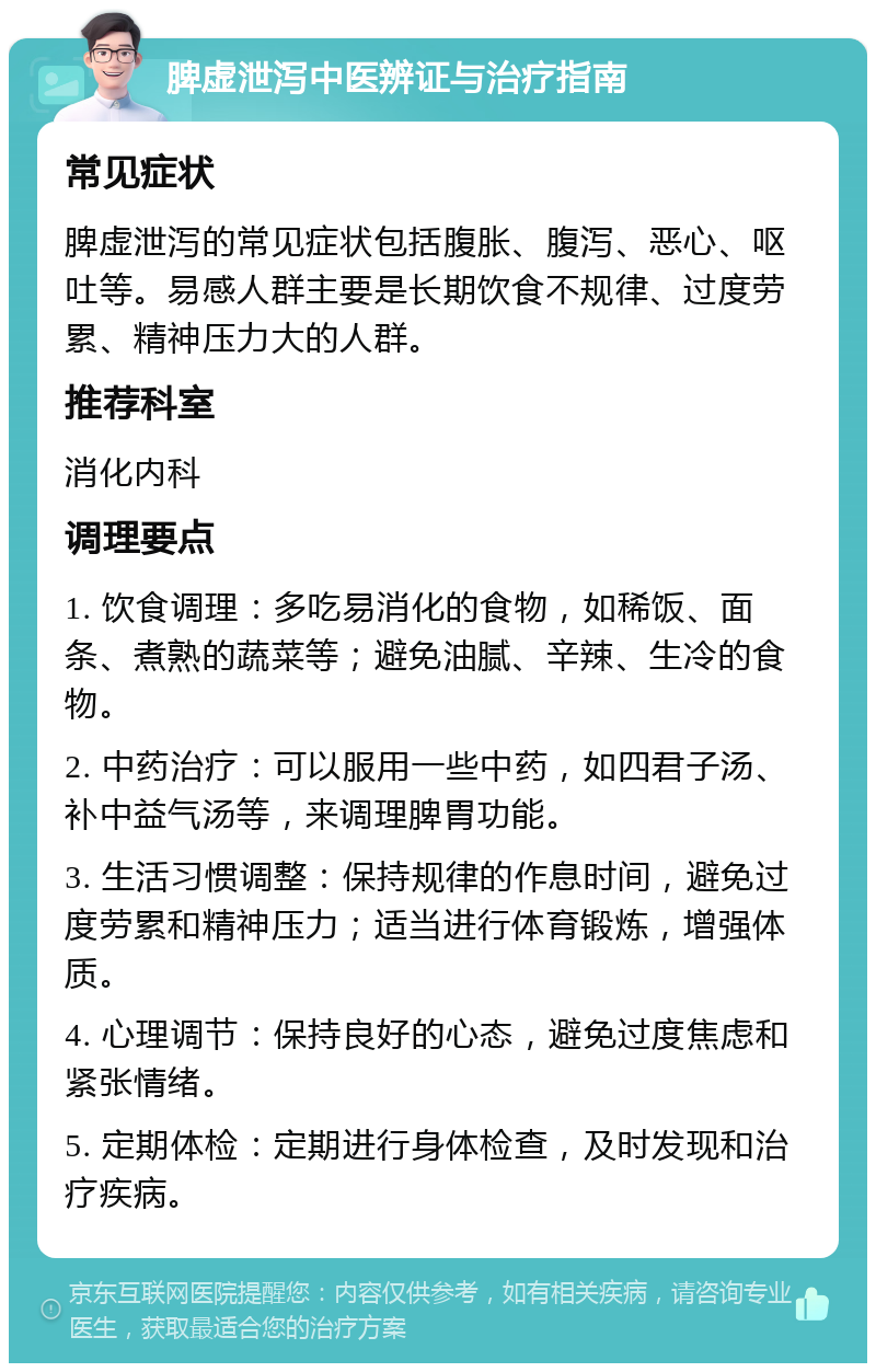 脾虚泄泻中医辨证与治疗指南 常见症状 脾虚泄泻的常见症状包括腹胀、腹泻、恶心、呕吐等。易感人群主要是长期饮食不规律、过度劳累、精神压力大的人群。 推荐科室 消化内科 调理要点 1. 饮食调理：多吃易消化的食物，如稀饭、面条、煮熟的蔬菜等；避免油腻、辛辣、生冷的食物。 2. 中药治疗：可以服用一些中药，如四君子汤、补中益气汤等，来调理脾胃功能。 3. 生活习惯调整：保持规律的作息时间，避免过度劳累和精神压力；适当进行体育锻炼，增强体质。 4. 心理调节：保持良好的心态，避免过度焦虑和紧张情绪。 5. 定期体检：定期进行身体检查，及时发现和治疗疾病。